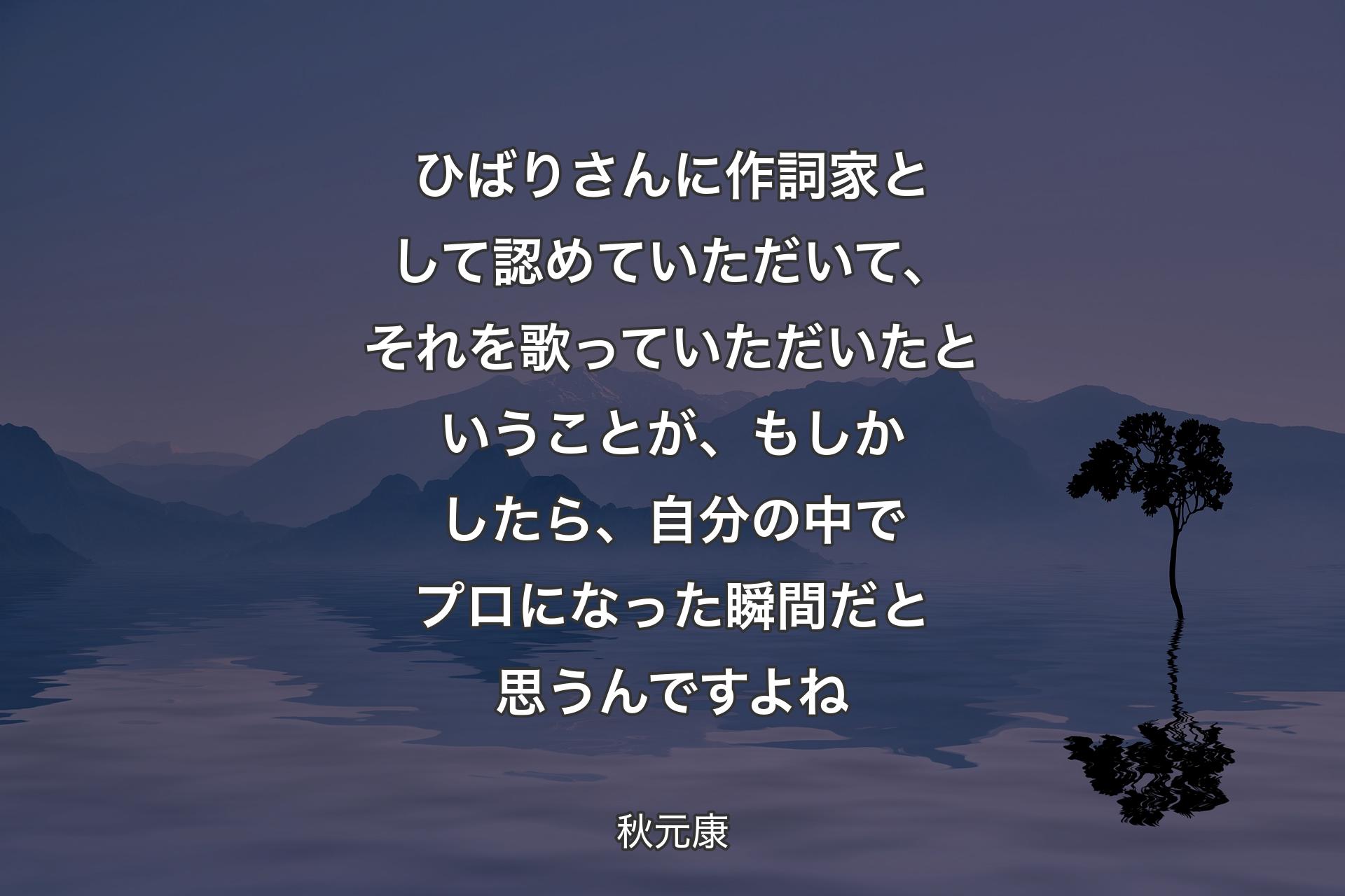 【背景4】ひばりさんに作詞家として認めていただいて、それを歌っていただいたということが、もしかしたら、自分の中でプロになった瞬間だと思うんですよね - 秋元康