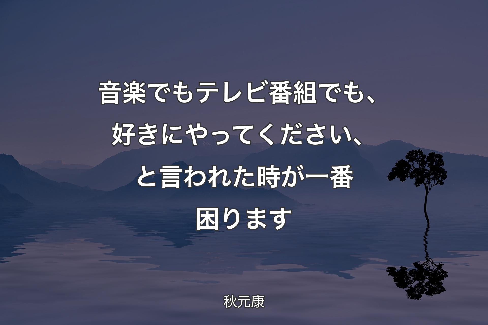 【背景4】音楽でもテレビ番組でも、好きにやってください、と言われた時が一番困ります - 秋元康