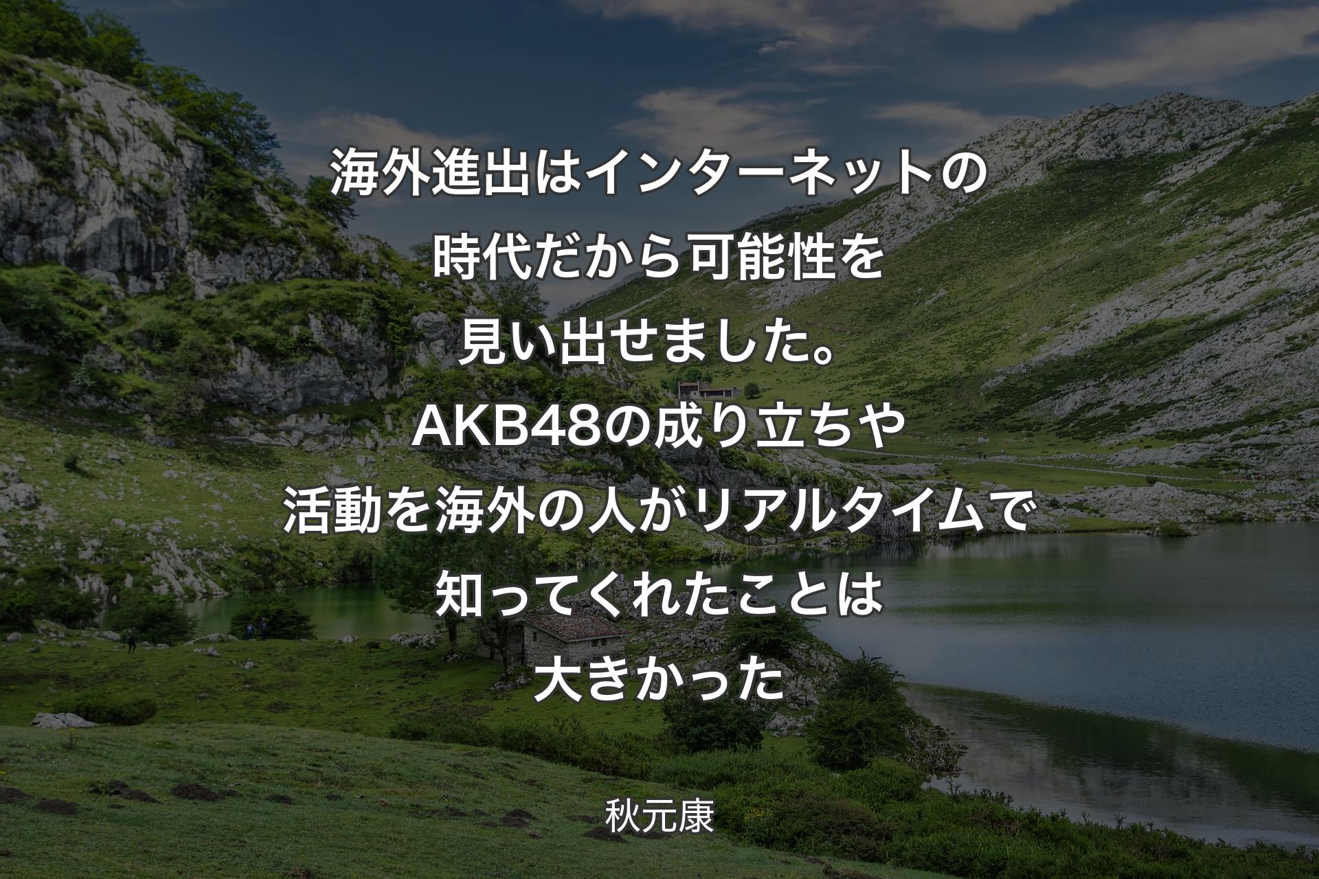 海外進出はインターネットの時代だから可能性を見い出せました。AKB48の成り立ちや活動を海外の人がリアルタイムで知ってくれたことは大きかった - 秋元康