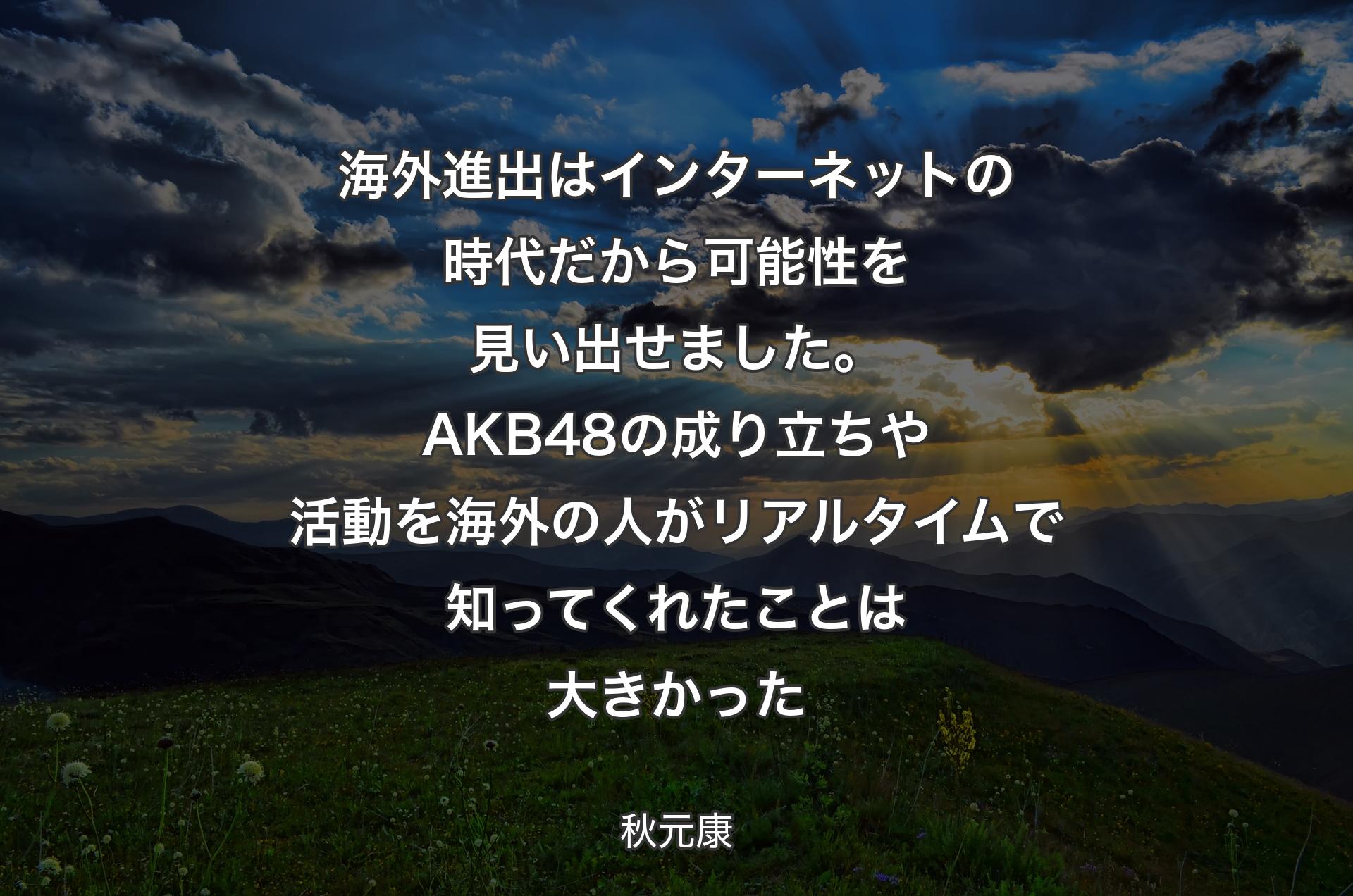 海外進出はインターネットの時代だから可能性を見い出せました。AKB48の成り立ちや活動を海外の人がリアルタイムで知ってくれたことは大きかった - 秋元康