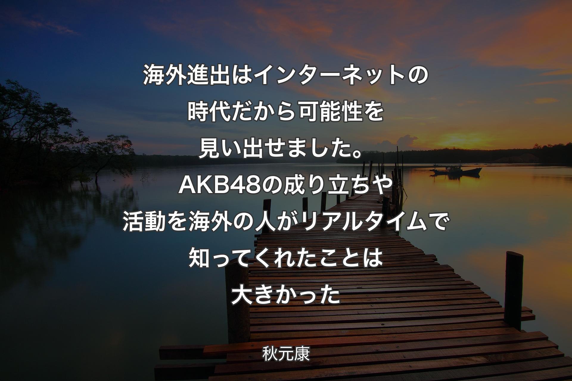 【背景3】海外進出はインターネットの時代だから可能性を見い出せました。AKB48の成り立ちや活動を海外の人がリアルタイムで知ってくれたことは大きかった - 秋元康