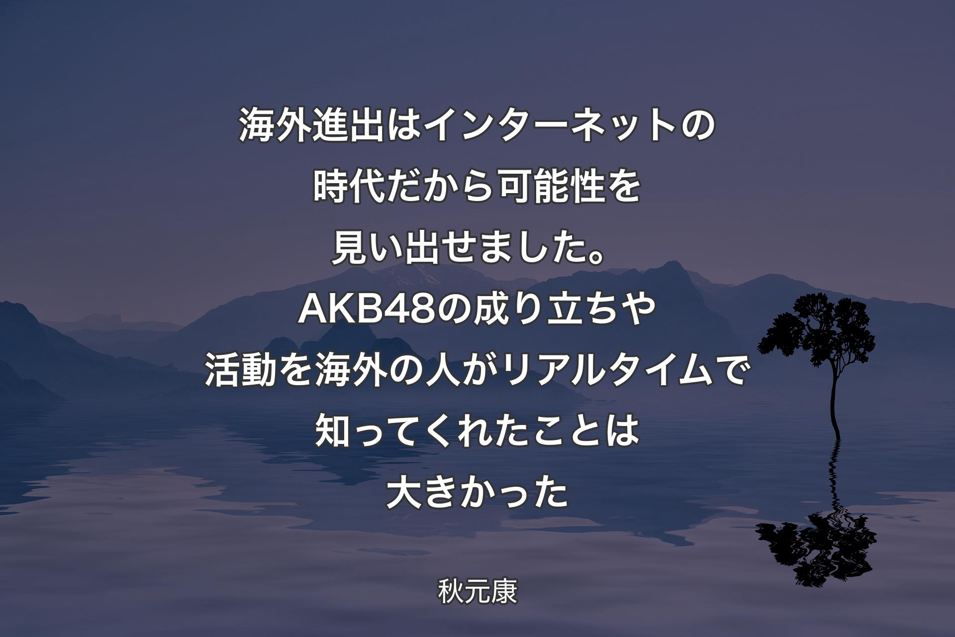 海外進出はインターネットの時代だから可能性を見い出せました。AKB48の成り立ちや活動を海外の人がリアルタイムで知ってくれたことは大きかった - 秋元康