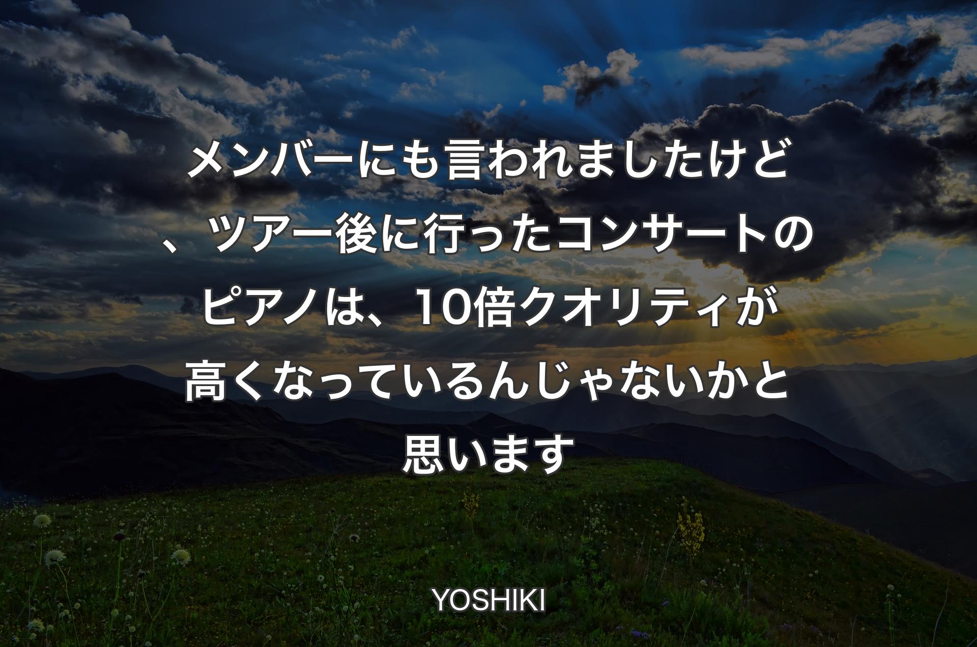 メンバーにも言われましたけど、ツアー後に行ったコンサートのピアノは、10倍クオリティが高くなっているんじゃないかと思います - YOSHIKI
