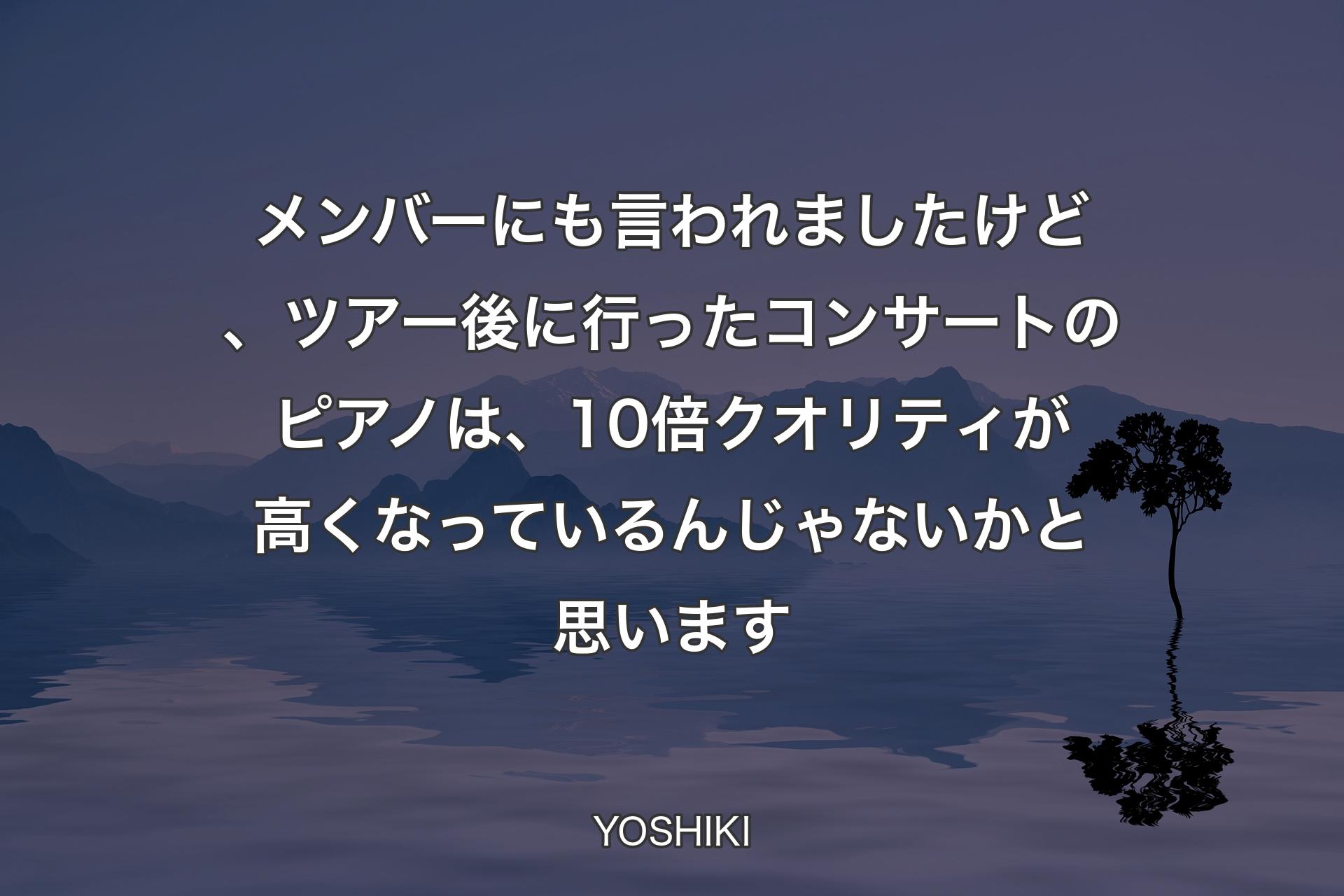 【背景4】メンバーにも言われましたけど、ツアー後に行ったコンサートのピアノは、10倍クオリティが高くなっているんじゃないかと思います - YOSHIKI