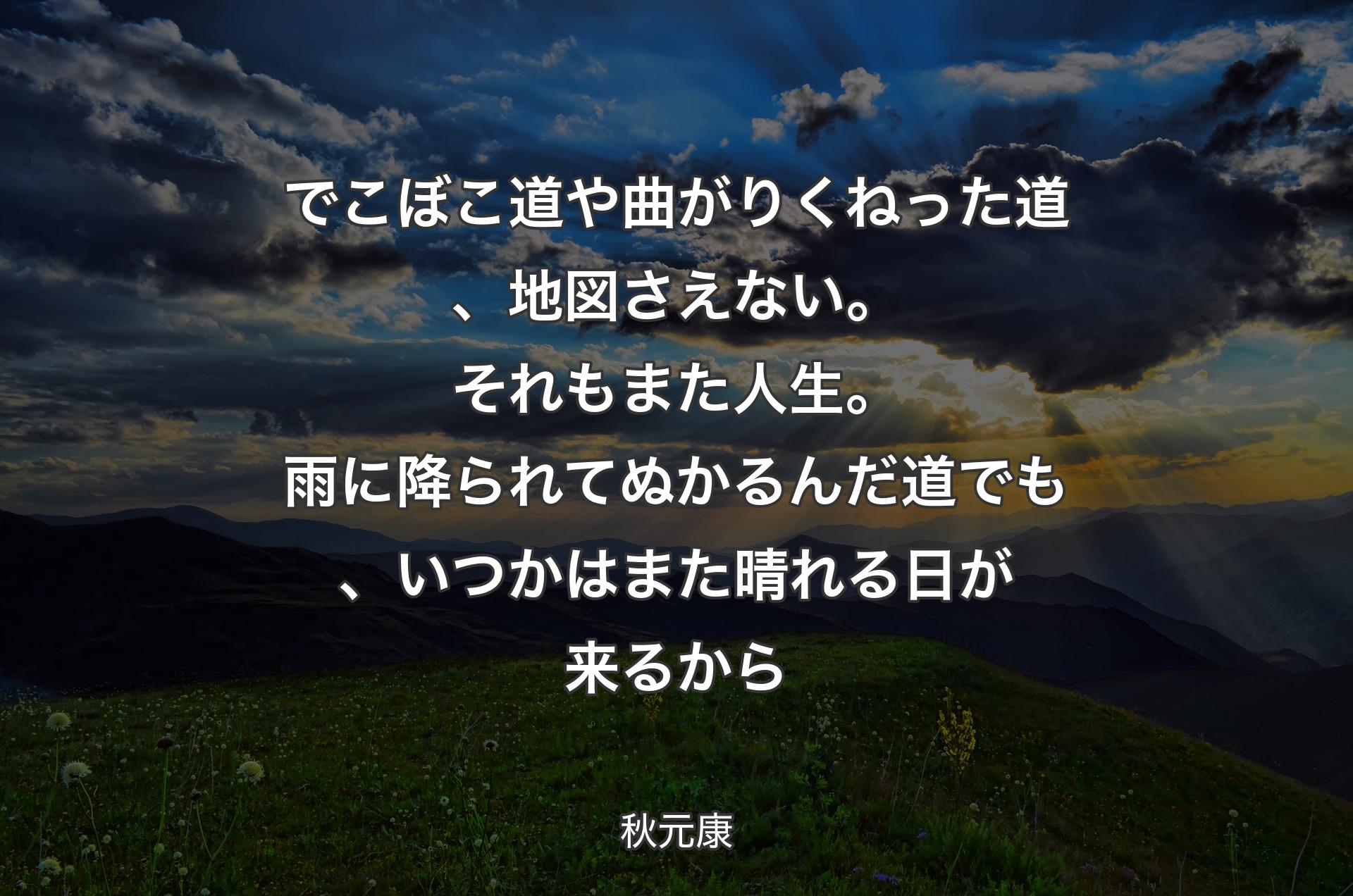 でこぼこ道や曲がりくねった道、地図さえない。それもまた人生。雨に降られてぬかるんだ道でも、いつかはまた晴れる日が来るから - 秋元康