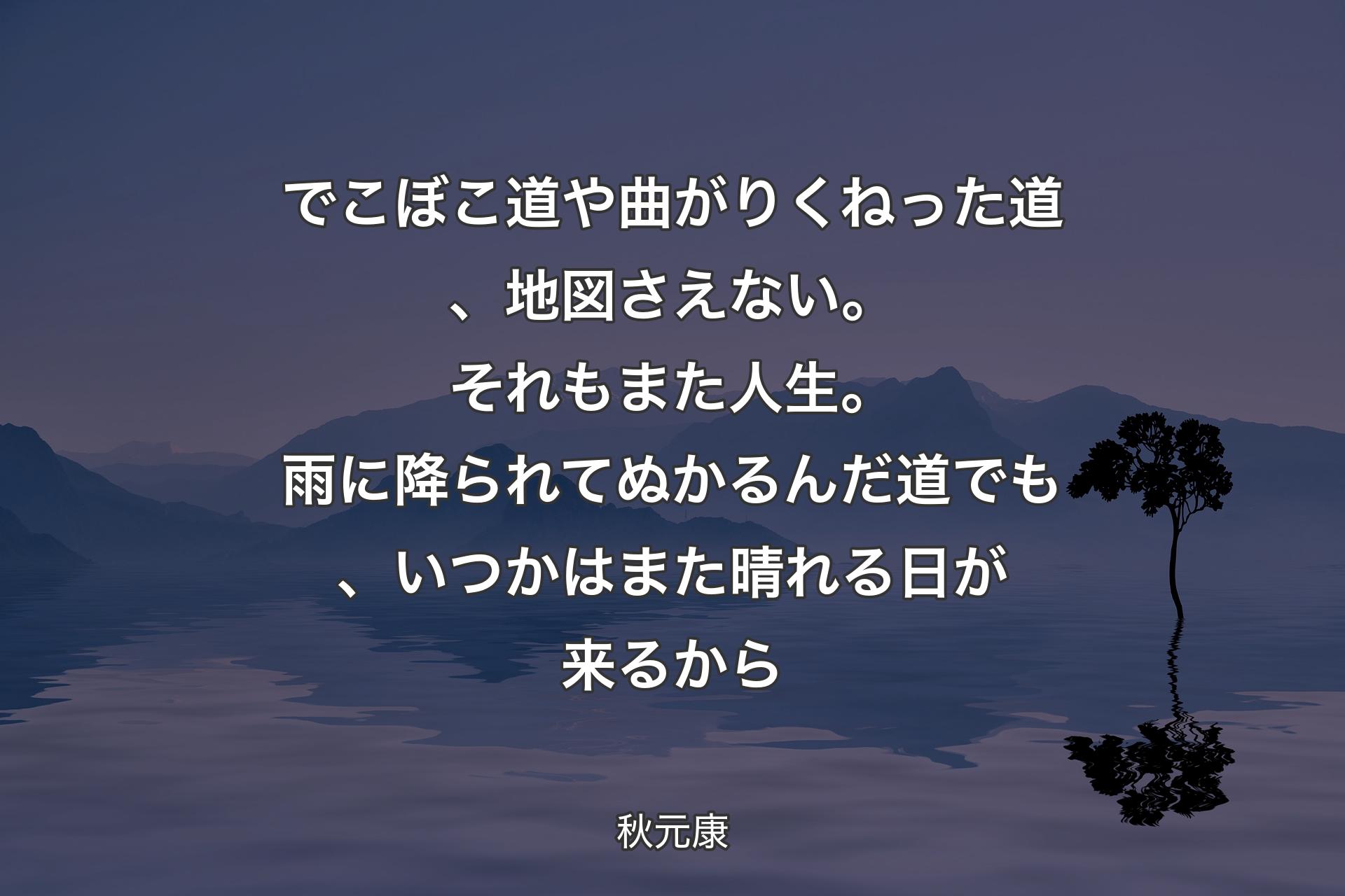 【背景4】でこぼこ道や曲がりくねった道、地図さえない。それもまた人生。雨に降られてぬかるんだ道でも、いつかはまた晴れる日が来るから - 秋元康