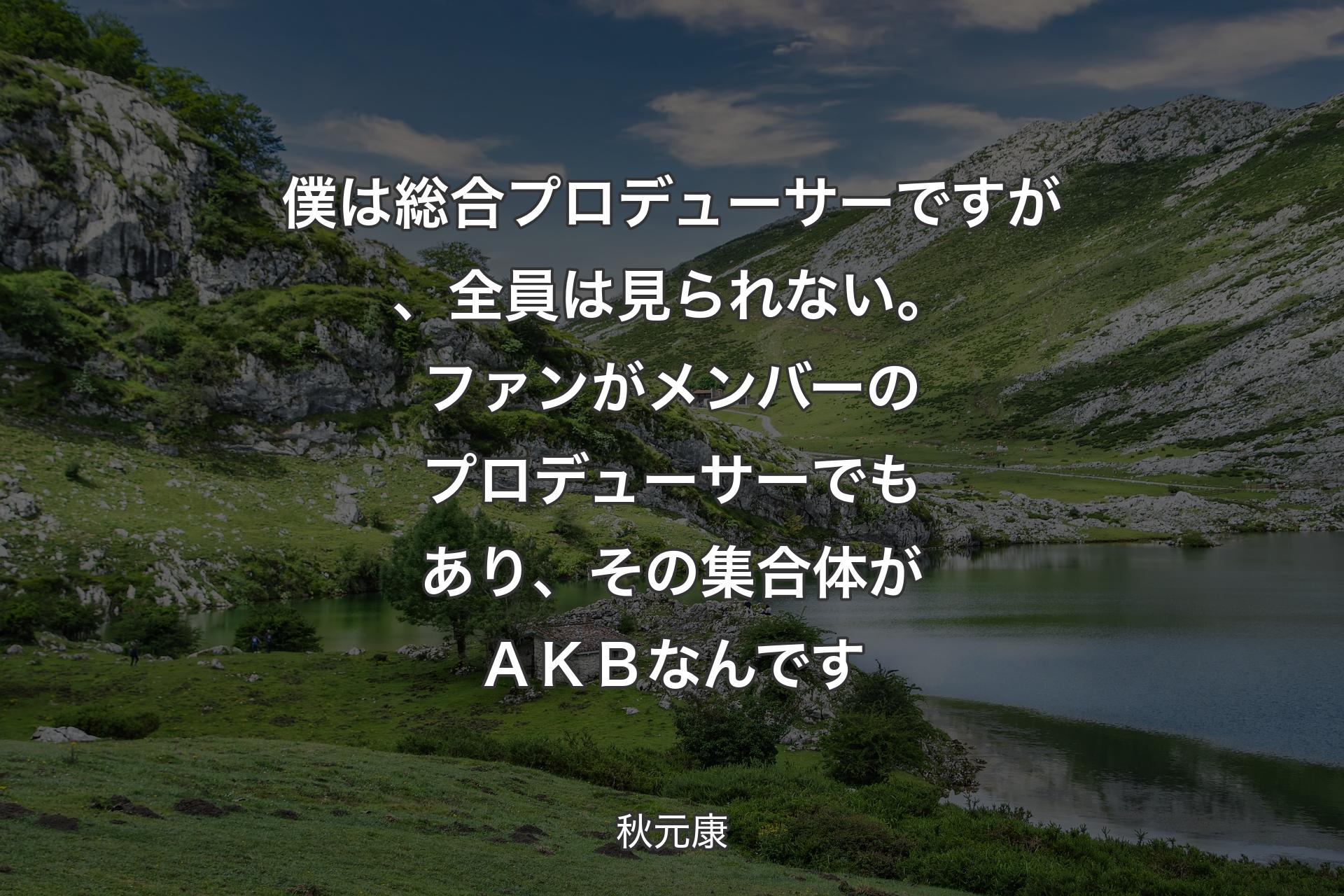 【背景1】僕は総合プロデューサーですが、全員は見られない。ファンがメンバーのプロデューサーでもあり、その集合体がＡＫＢなんです - 秋元康