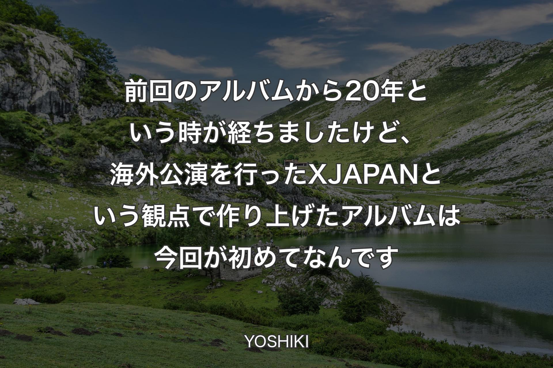 前回のアルバム��から20年という時が経ちましたけど、海外公演を行ったX JAPANという観点で作り上げたアルバムは今回が初めてなんです - YOSHIKI