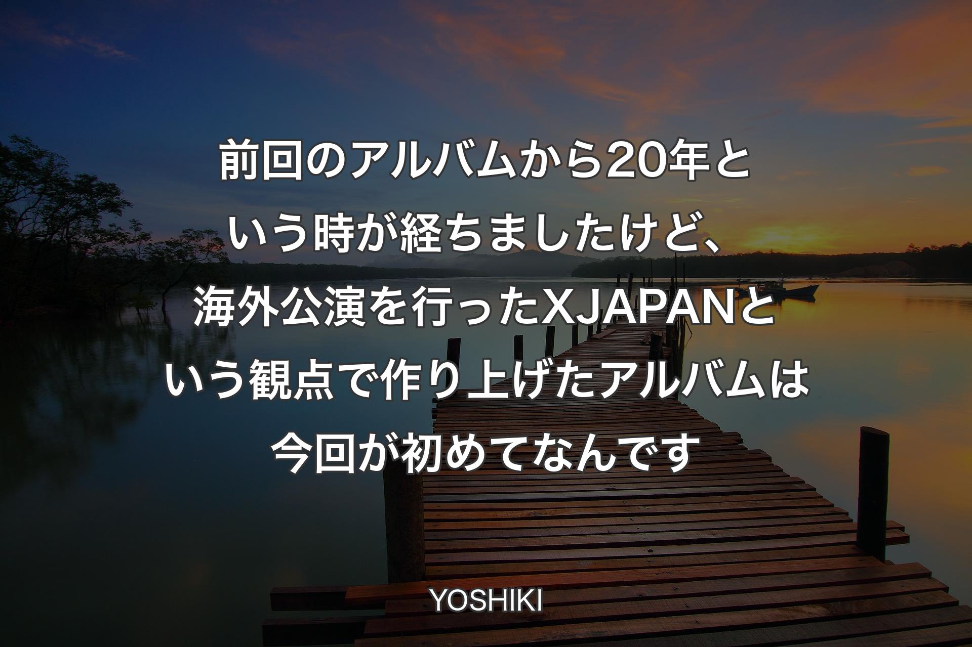 【背景3】前回のアルバムから20年という時が経ちましたけど、海外公演を行ったX JAPANという観点で作り上げたアルバムは今回が初めてなんです - YOSHIKI