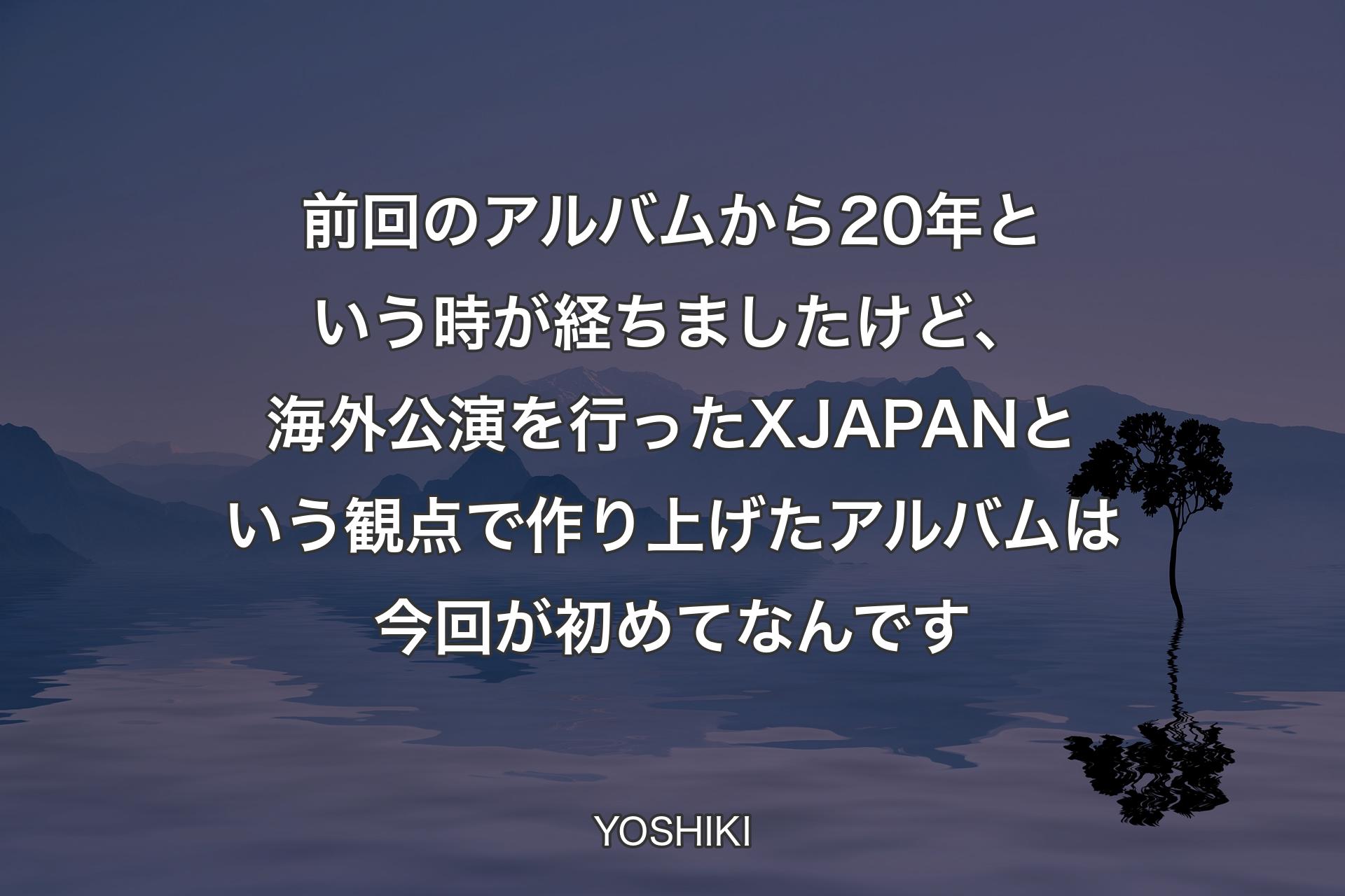 【背景4】前回のアルバムから20年という時が経ちましたけど、海外公演を行ったX JAPANという観点で作り上げたアルバムは今回が初めてなんです - YOSHIKI