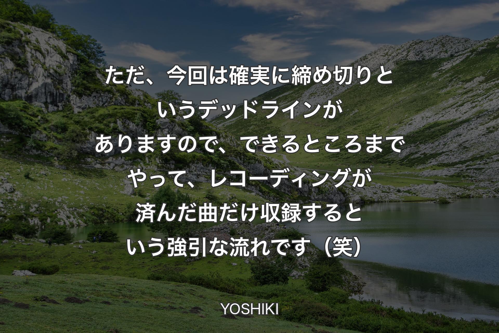 【背景1】ただ、今回は確実に締め切りというデッドラインがありますので、できるところまでやって、レコーディングが済んだ曲だけ収録するという強引な流れです（笑） - YOSHIKI