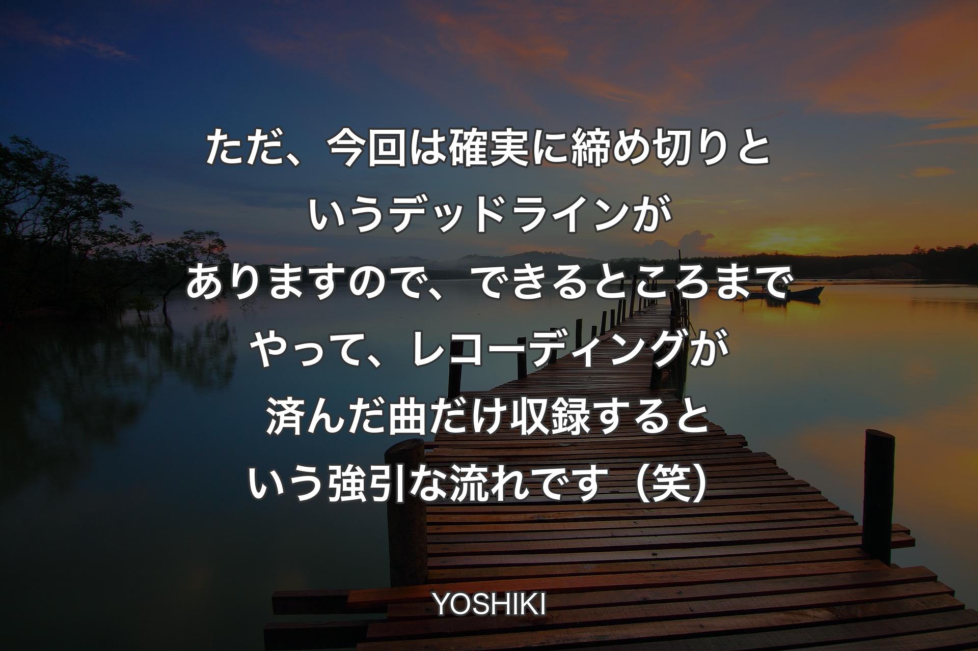 【背景3】ただ、今回は確実に締め切りというデッドラインがありますので、できるところまでやって、レコーディングが済んだ曲だけ収録するという強引な流れです（笑） - YOSHIKI