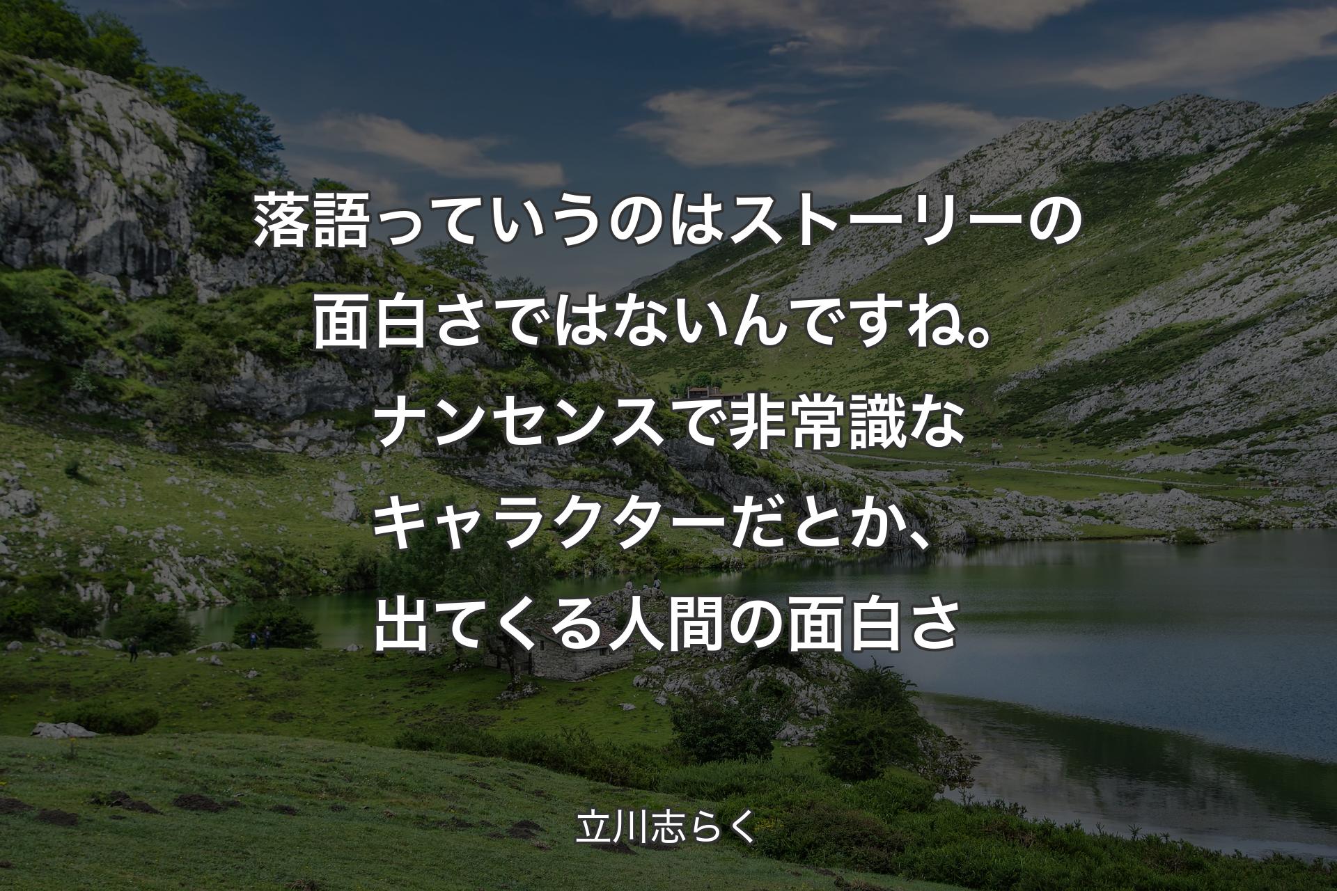 落語っていうのはストーリーの面白さではないんですね。ナンセンスで非常識なキャラクターだとか、出てくる人間の面白さ - 立川志らく