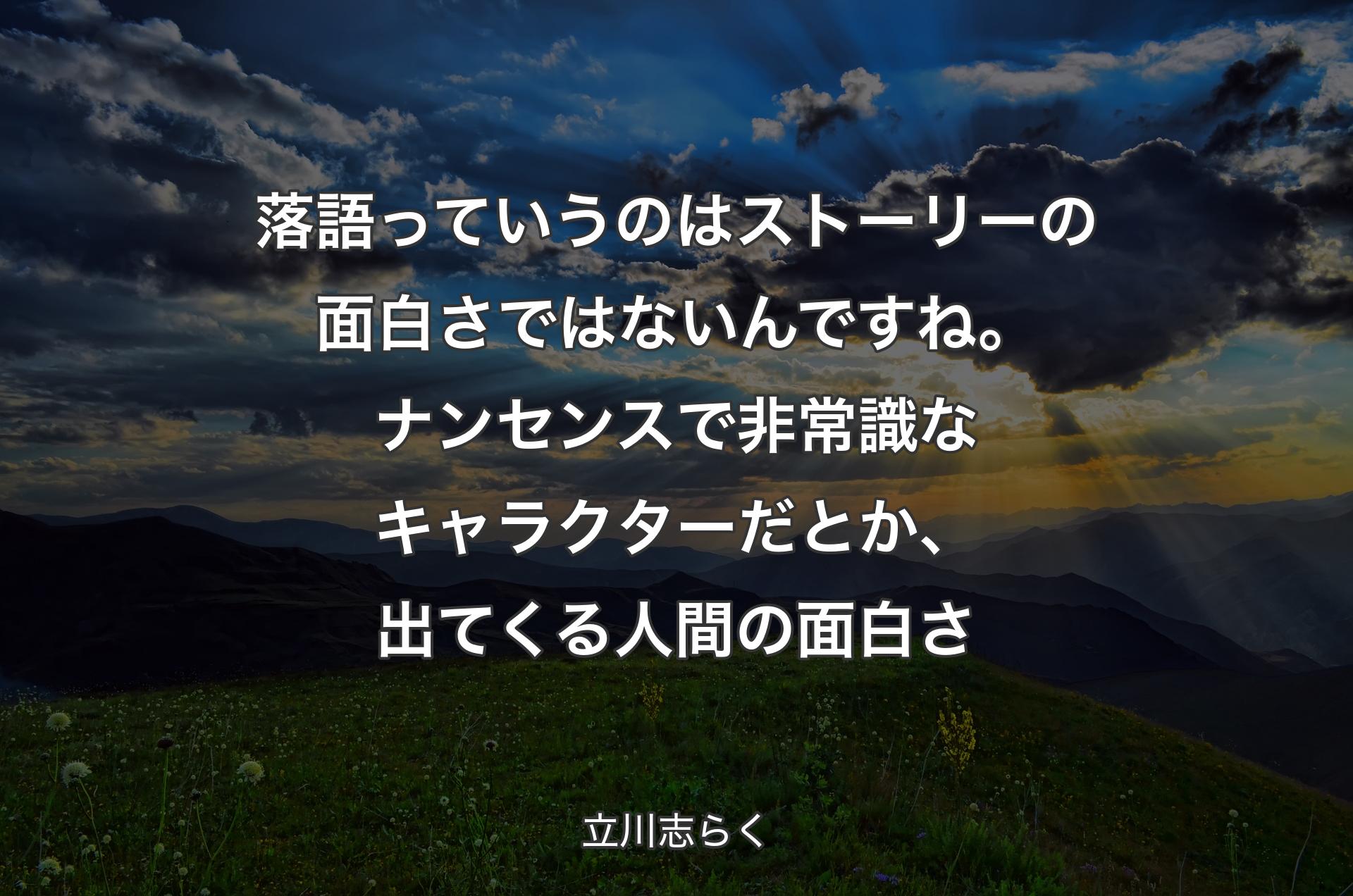 落語っていうのはストーリーの面白さではないんですね。ナンセンスで非常識なキャラクターだとか、出てくる人間の面白さ - 立川志らく