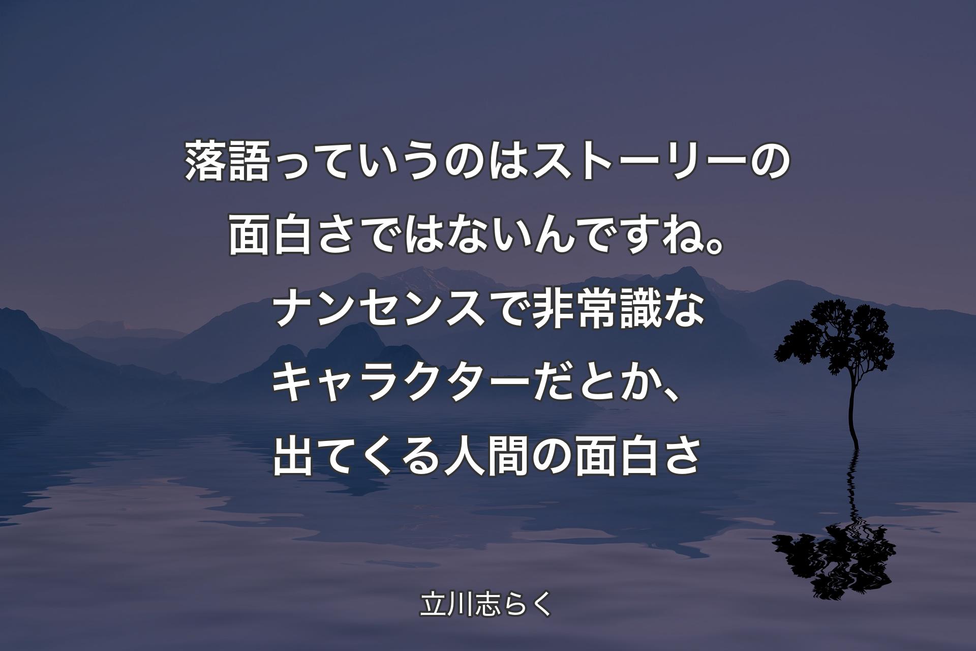 【背景4】落語っていうのはストーリーの面白さではないんですね。ナンセンスで非常識なキャラクターだとか、出てくる人間の面白さ - 立川志らく