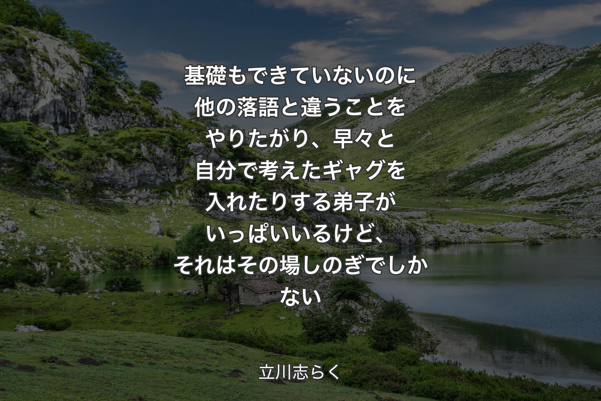 基礎もできていないのに他の落語と違うことをやりたがり、早々と自分で考えたギャグを入れたりする弟子がいっぱいいるけど、それはその場しのぎでしかない - 立川志らく