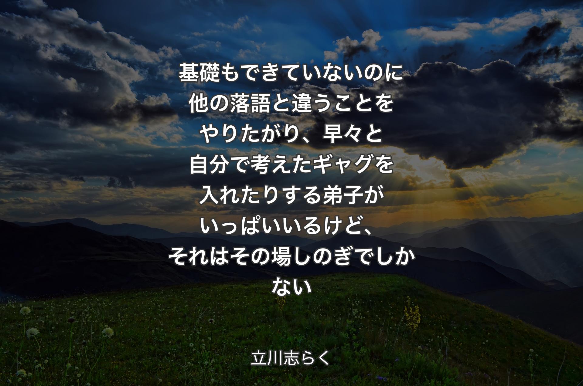 基礎もできていないのに他の落語と違うことをやりたがり、早々と自分で考えたギャグを入れたりする弟子がいっぱいいるけど、それはその場しのぎでしかない - 立川志らく