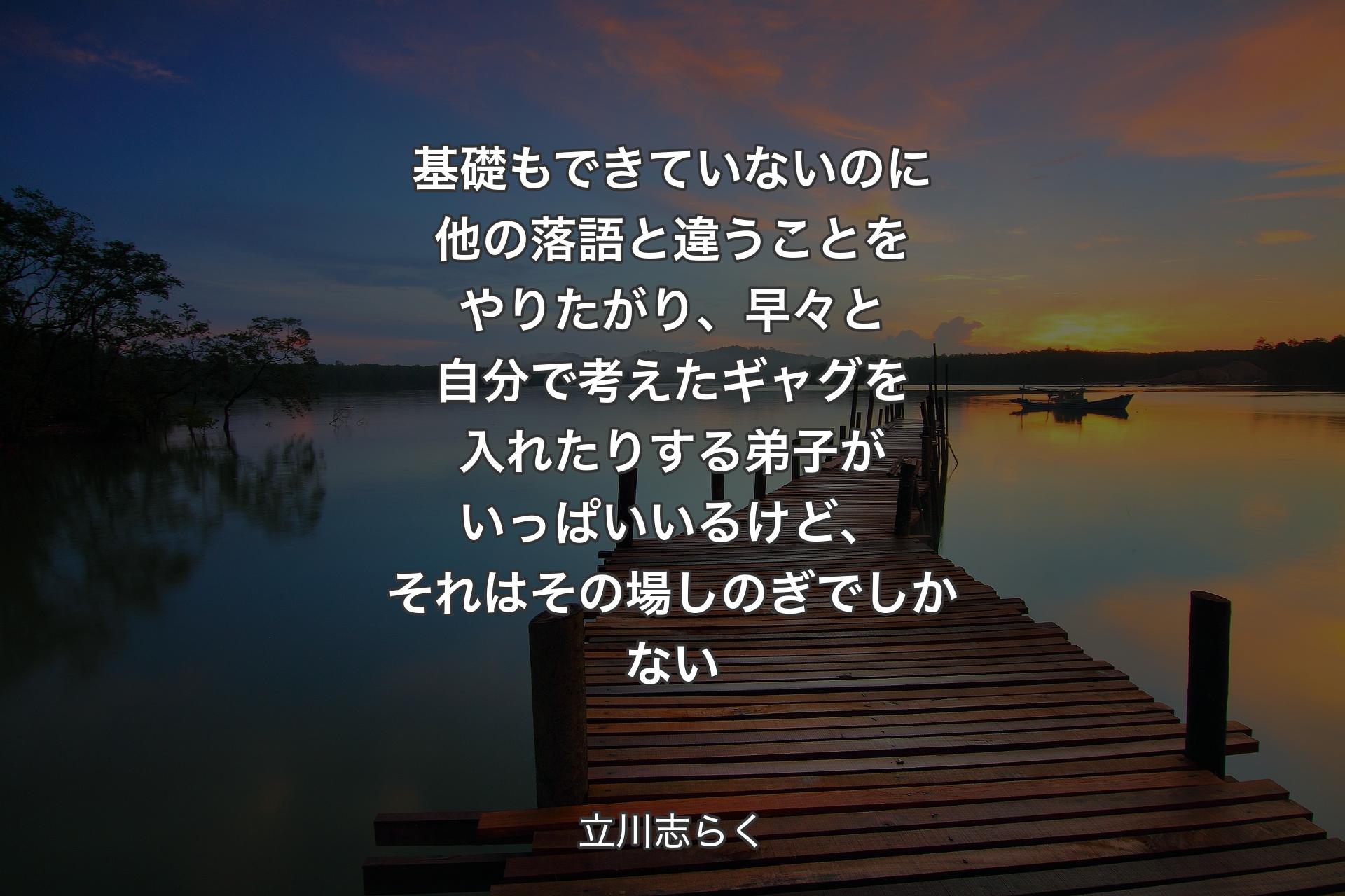 基礎もできていないのに他の落語と違うことをやりたがり、早々と自分で考えたギャグを入れたりする弟子がいっぱいいるけど、それはその場しのぎでしかない - 立川志らく