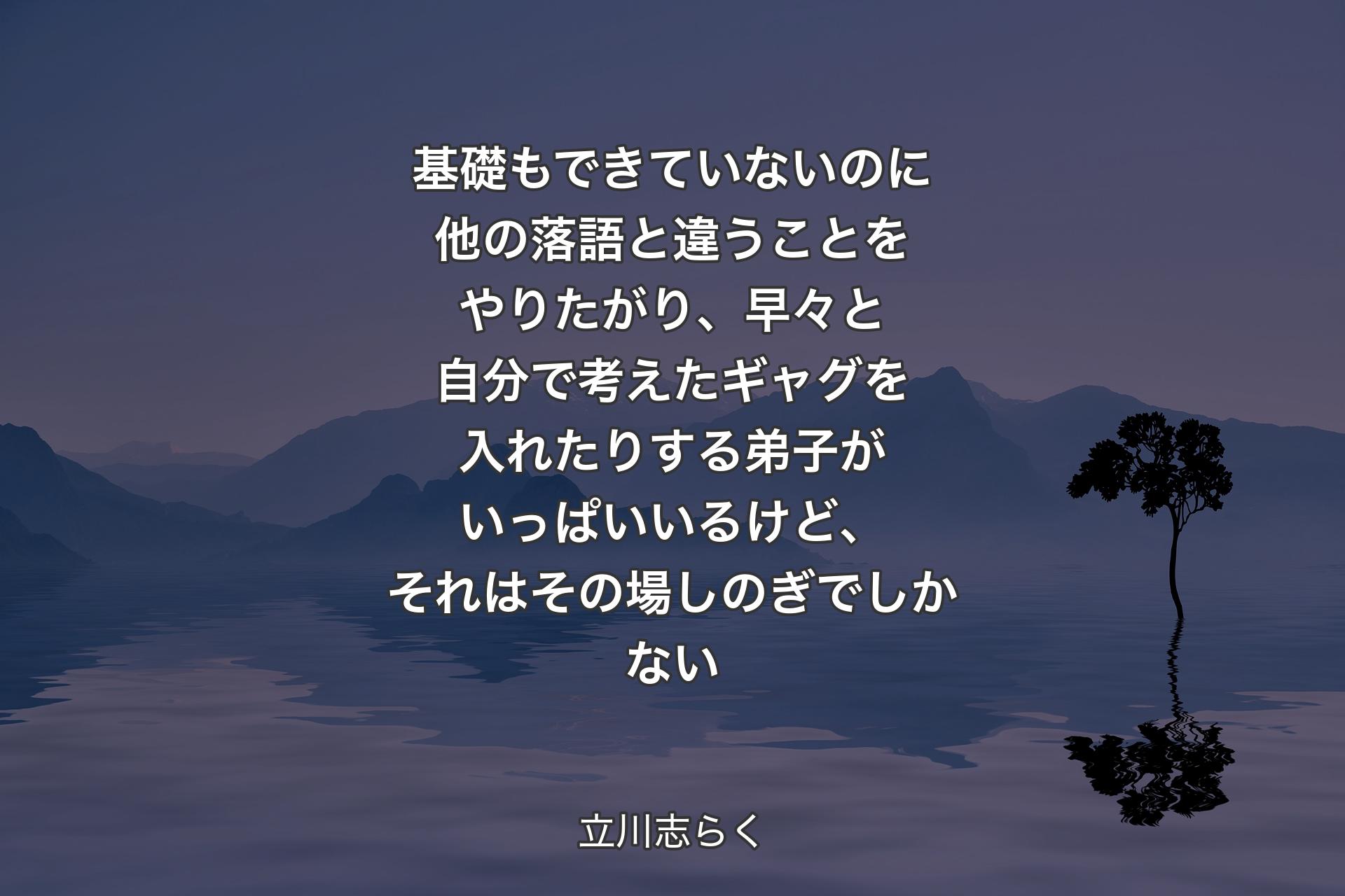 【背景4】基礎もできていないのに他の落語と違うことをやりたがり、早々と自分で考えたギャグを入れたりする弟子がいっぱいいるけど、それはその場しのぎでしかない - 立川志らく