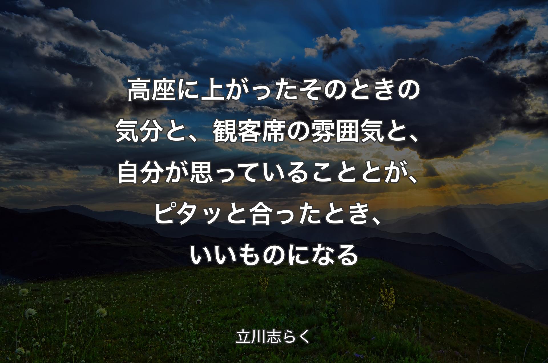 高座に上がったそのときの気分と、観客席の雰囲気と、自分が思っていることとが、ピタッと合ったとき、いいものになる - 立川志らく