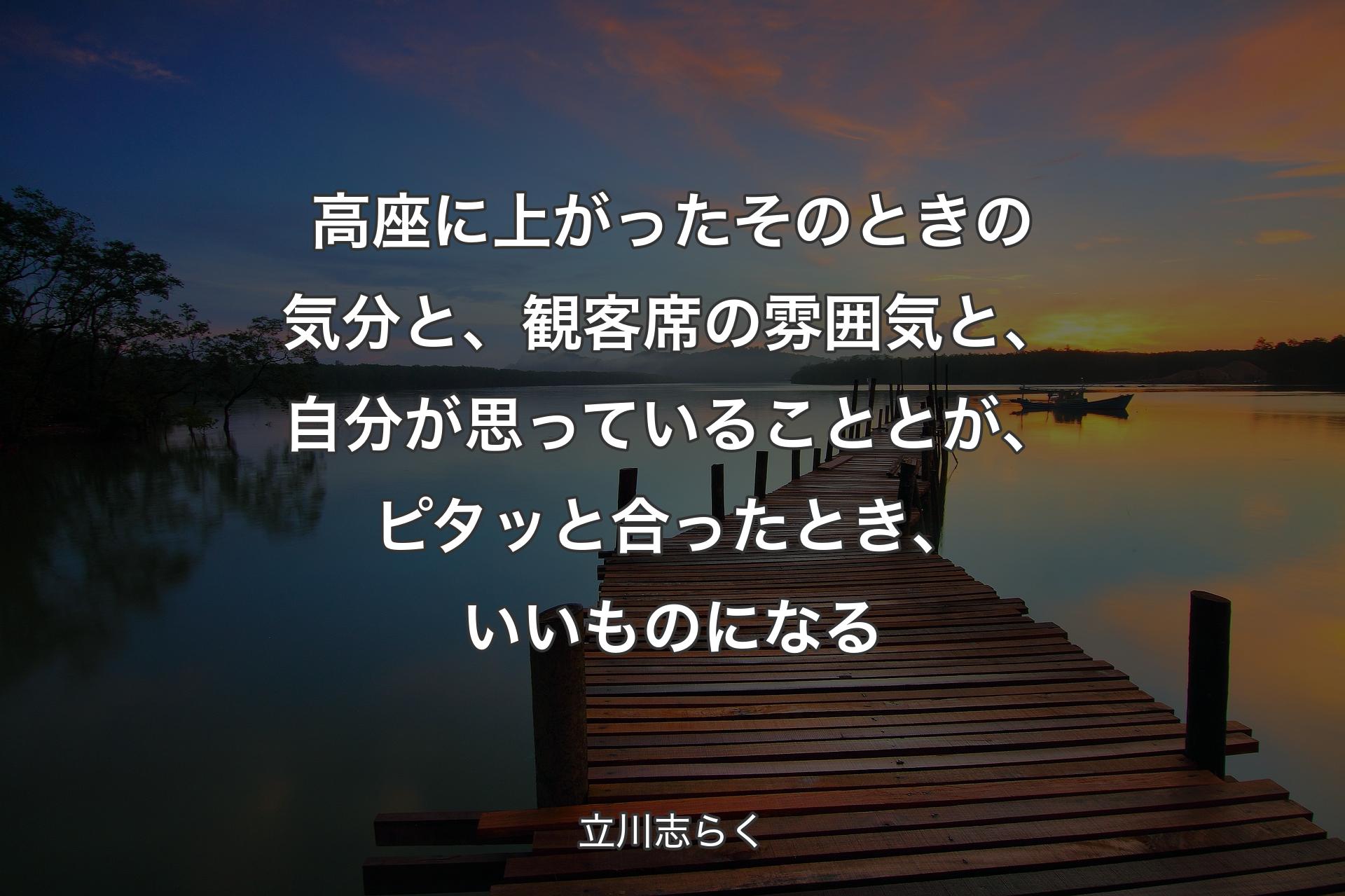 高座に上がったそのときの気分と、観客席の雰囲気と、自分が思っていることとが、ピタッと合ったとき、いいものになる - 立川志らく