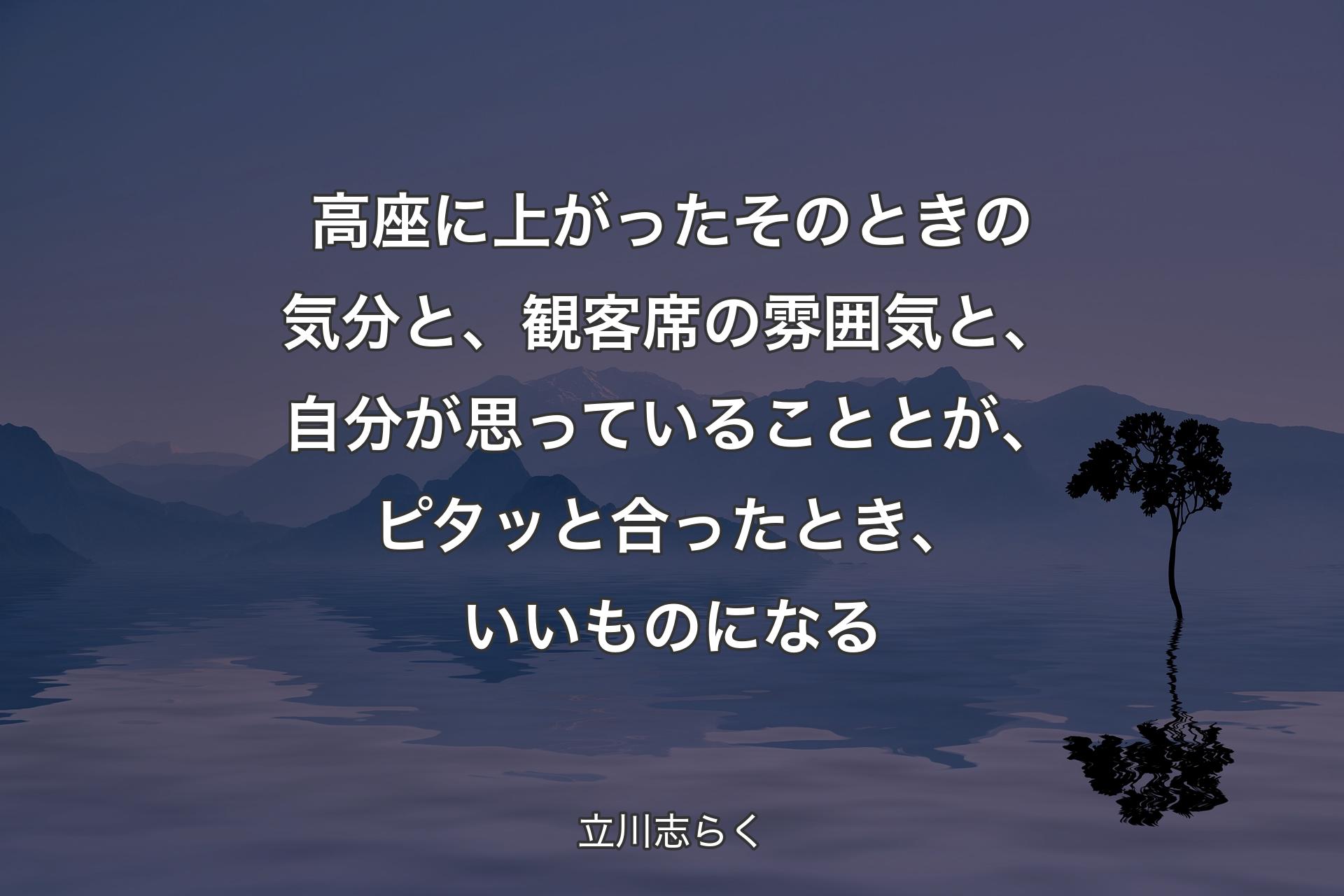 【背景4】高座に上がったそのときの気分と、観客席の雰囲気と、自分が思っていることとが、ピタッと合ったとき、いいものになる - 立川志らく