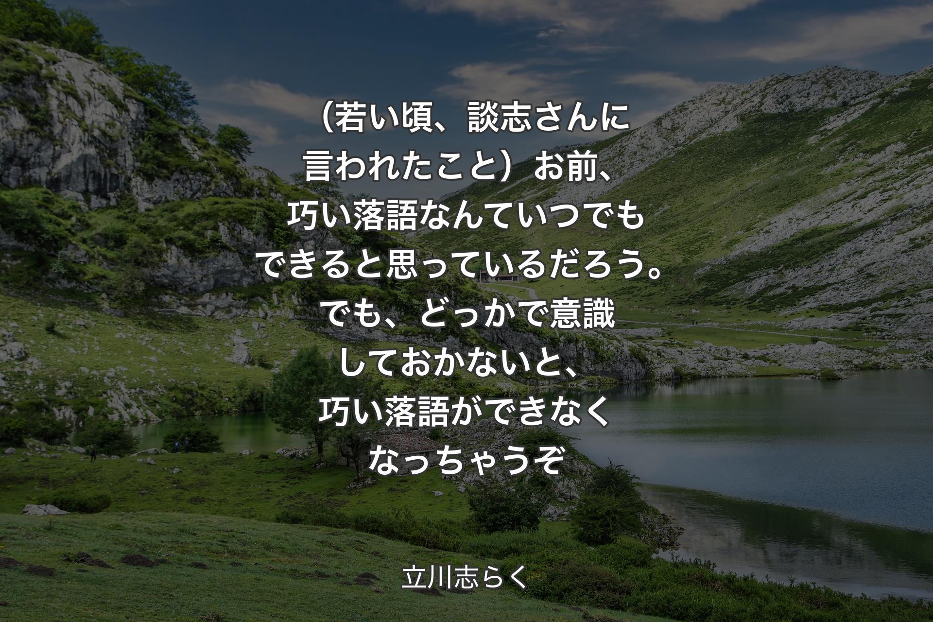 【背景1】（若い頃、談志さんに言われたこと）お前、巧い落語なんていつでもできると思っているだろう。でも、どっかで意識しておかないと、巧い落語ができなくなっちゃうぞ - 立川志らく