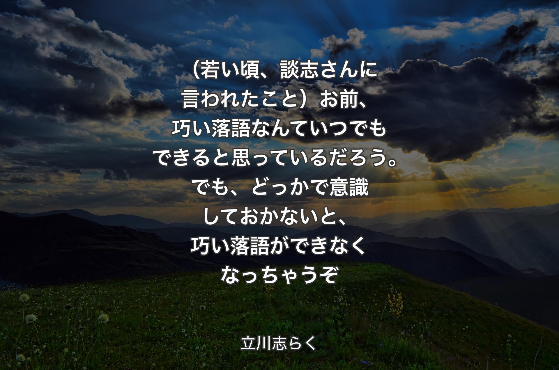 （若い頃、談志さんに言われたこと）お前、巧い落語なんていつでもできると思っているだろう。でも、どっかで意識しておかないと、巧い落語ができなくなっちゃうぞ - 立川志らく