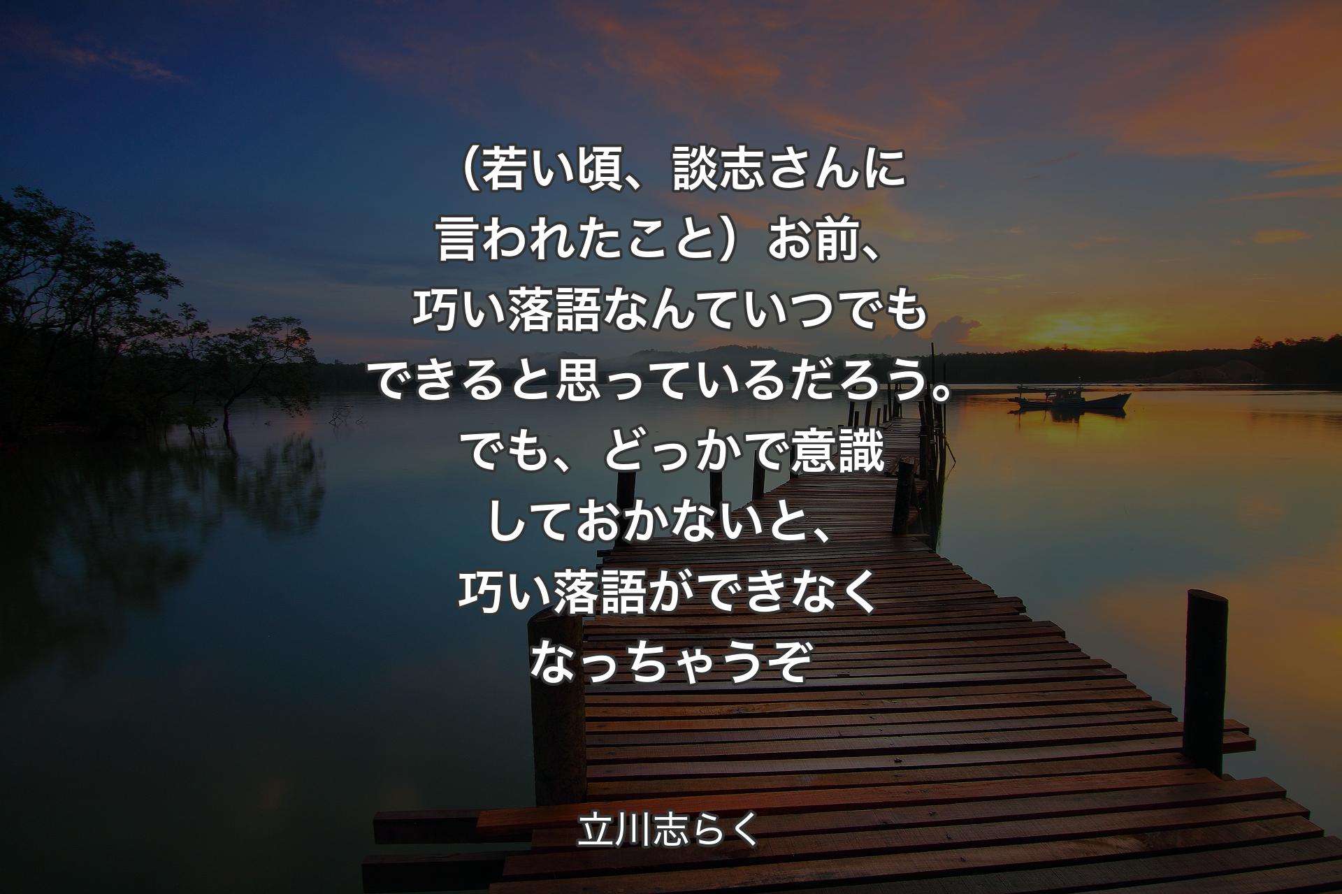 【背景3】（若い頃、談志さんに言われたこと）お前、巧い落語なんていつでもできると思っているだろう。でも、どっかで意識しておかないと、巧い落語ができなくなっちゃうぞ - 立川志らく