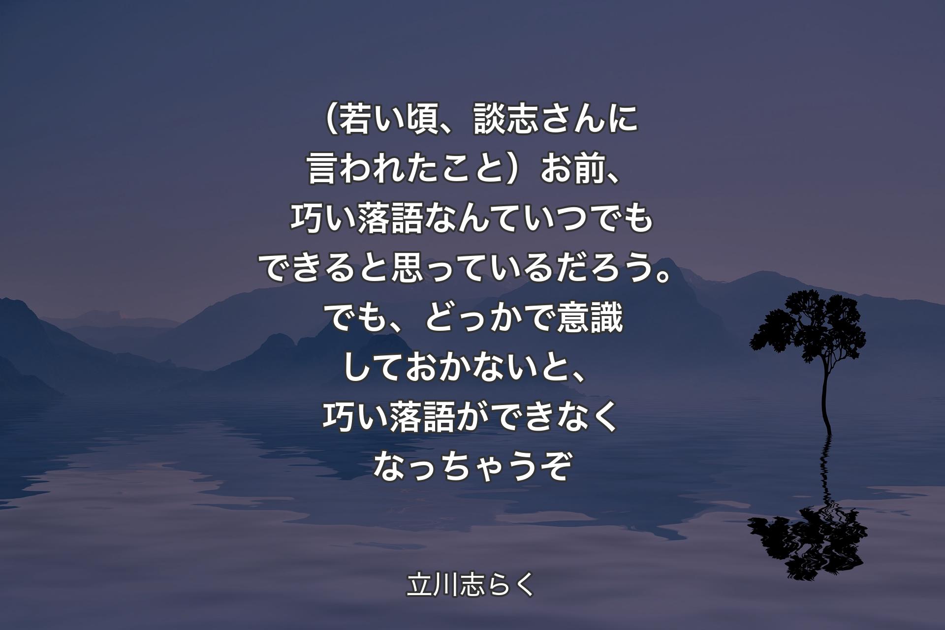 （若い頃、談志さんに言われたこと）お前、巧い落語なんていつでもできると思っているだろう。でも、どっかで意識しておかないと、巧い落語ができなくなっちゃうぞ - 立川志らく