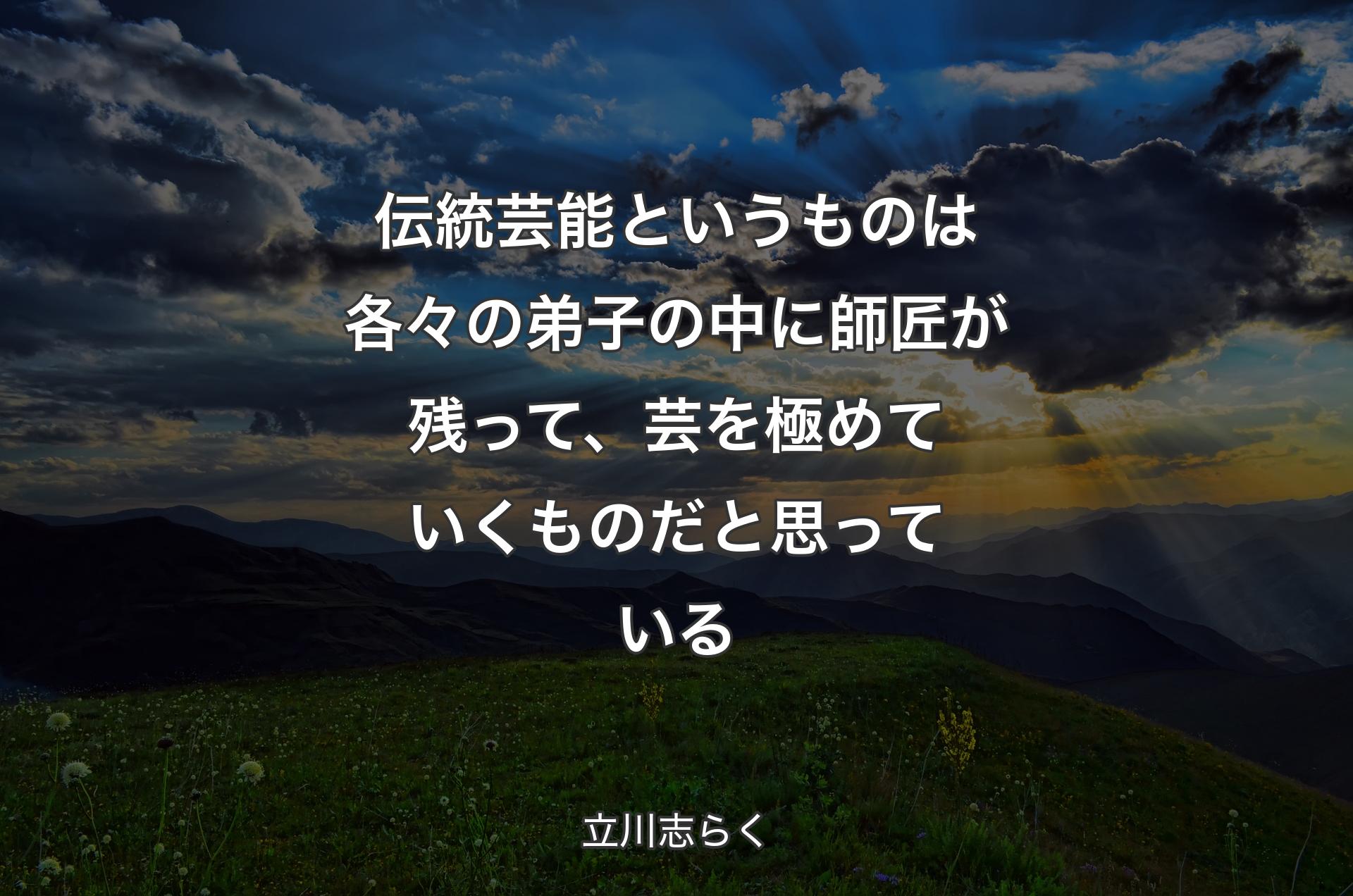 伝統芸能というものは各々の弟子の中に師匠が残って、芸を極めていくものだと思っている - 立川志らく