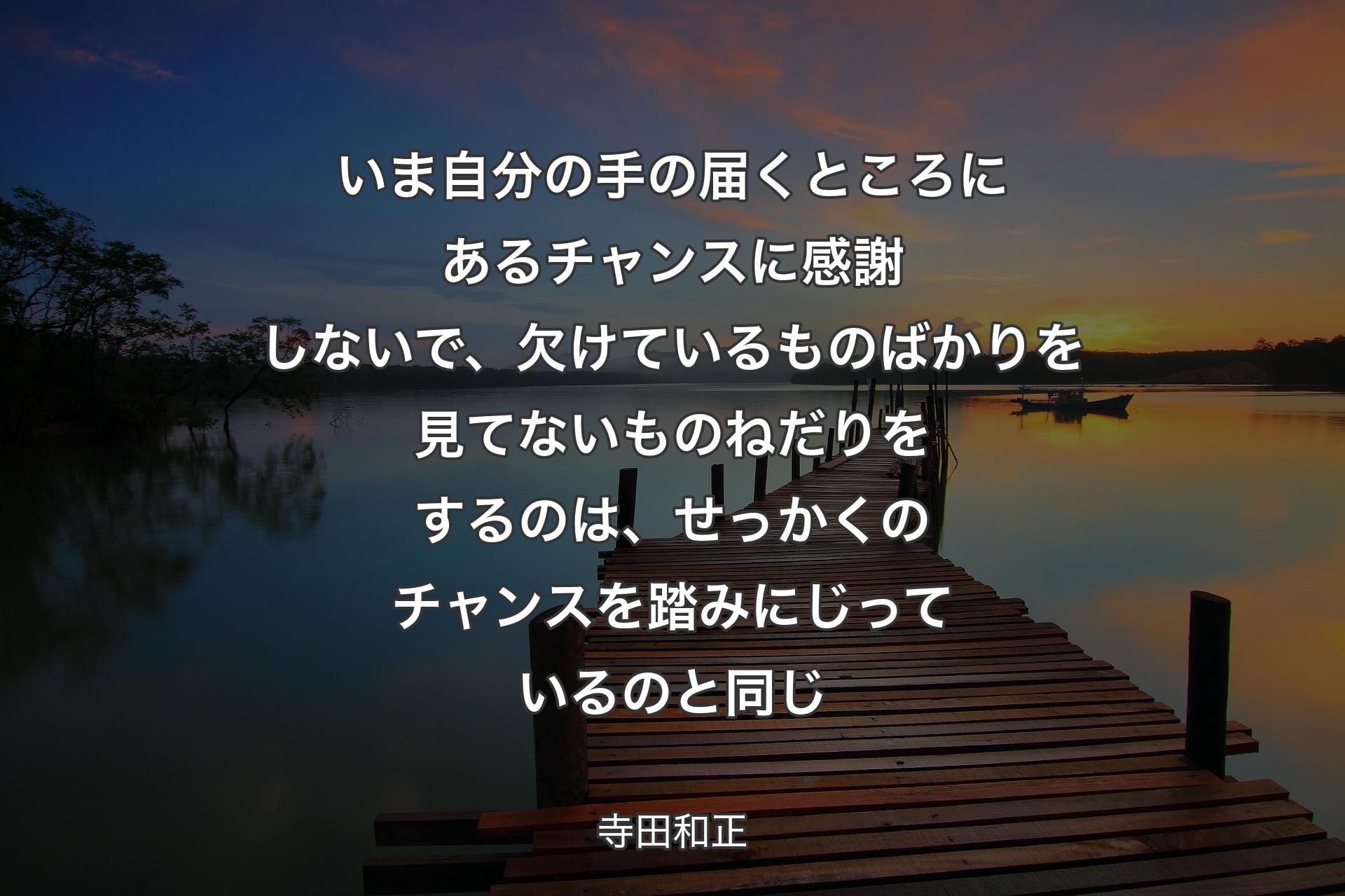 【背景3】いま自分の手の届くところにあるチャンスに感謝しないで、欠けているものばかりを見てないものねだりをするのは、せっかくのチャンスを踏みにじっているのと同じ - 寺田和正