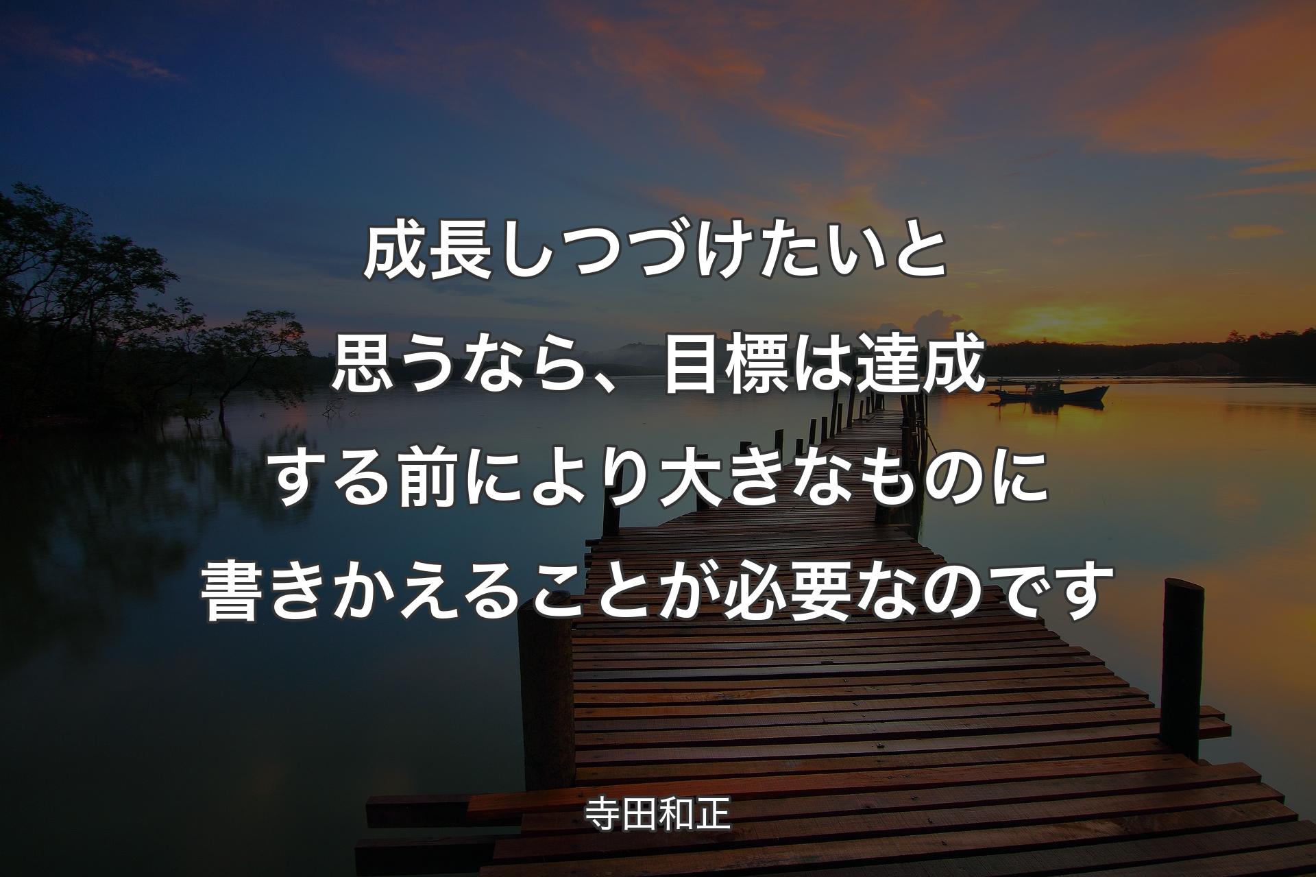 成長しつづけたいと思うなら、目標は達成する前により大きなものに書きかえることが必要なのです - 寺田和正