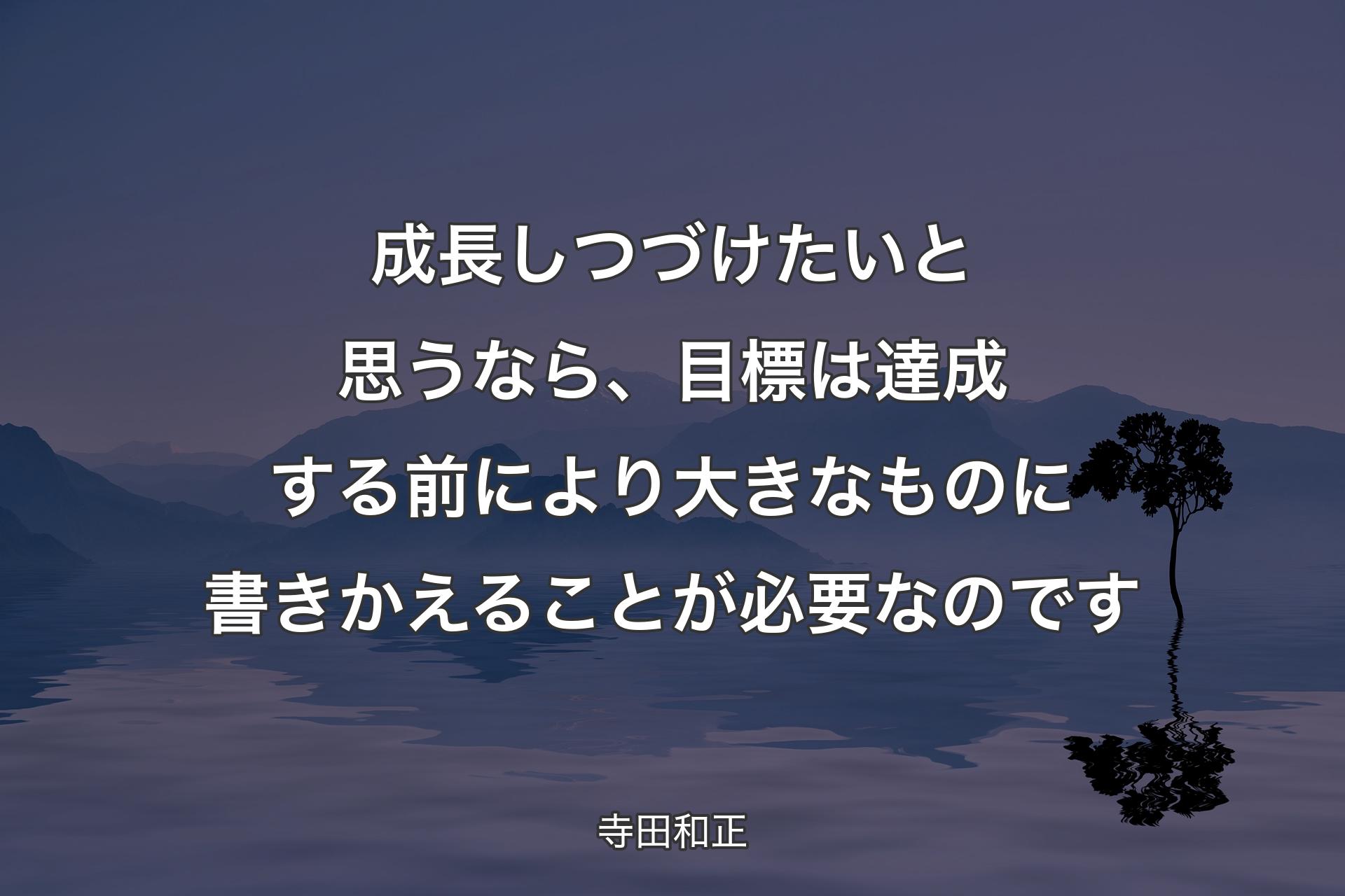 【背景4】成長しつづけたいと思うなら、目標は達成する前により大きなものに書きかえることが必要なのです - 寺田和正