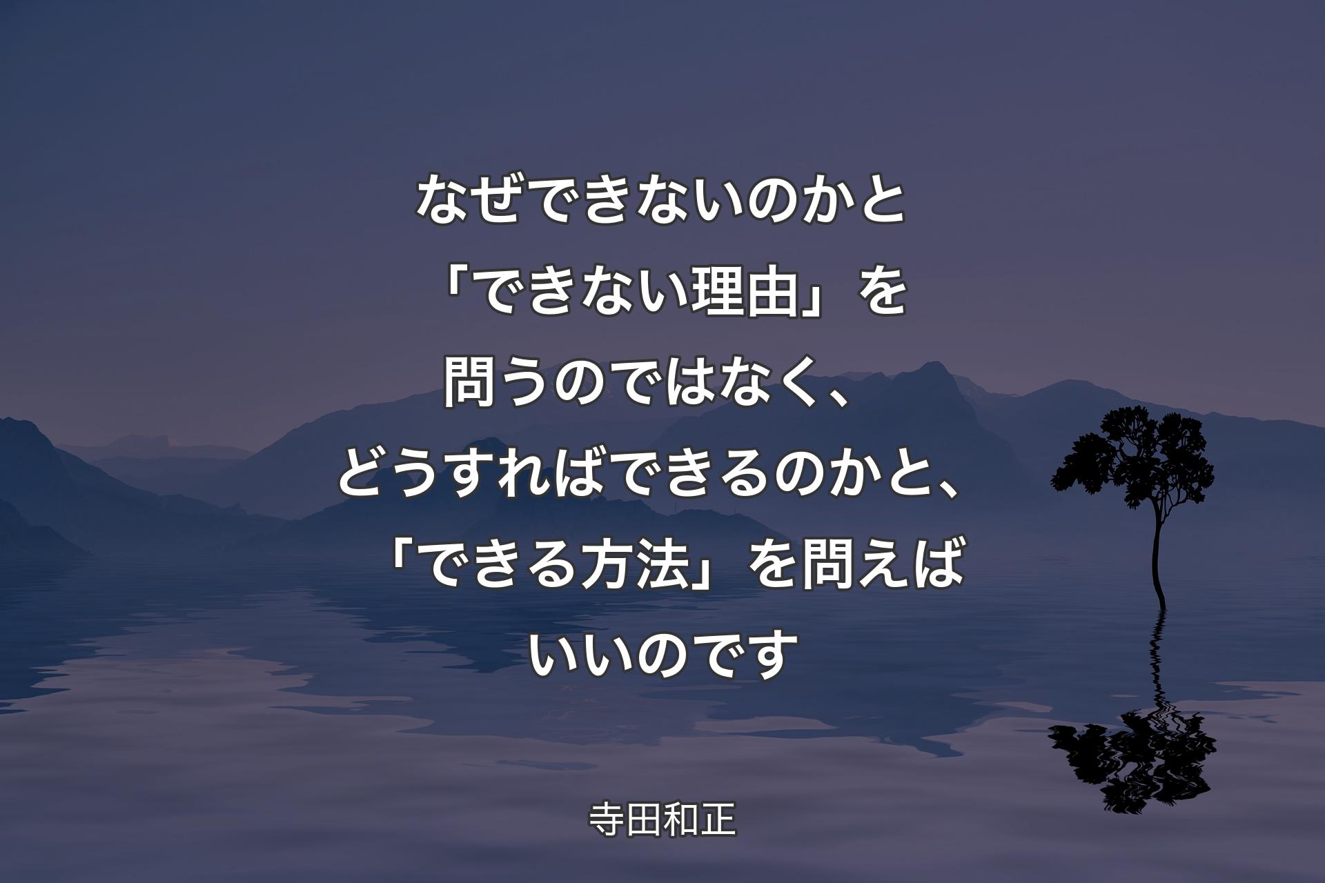 【背景4】なぜできないのかと「できない理由」を問うのではなく、どうすればできるのかと、「できる方法」を問えばいいのです - 寺田和正