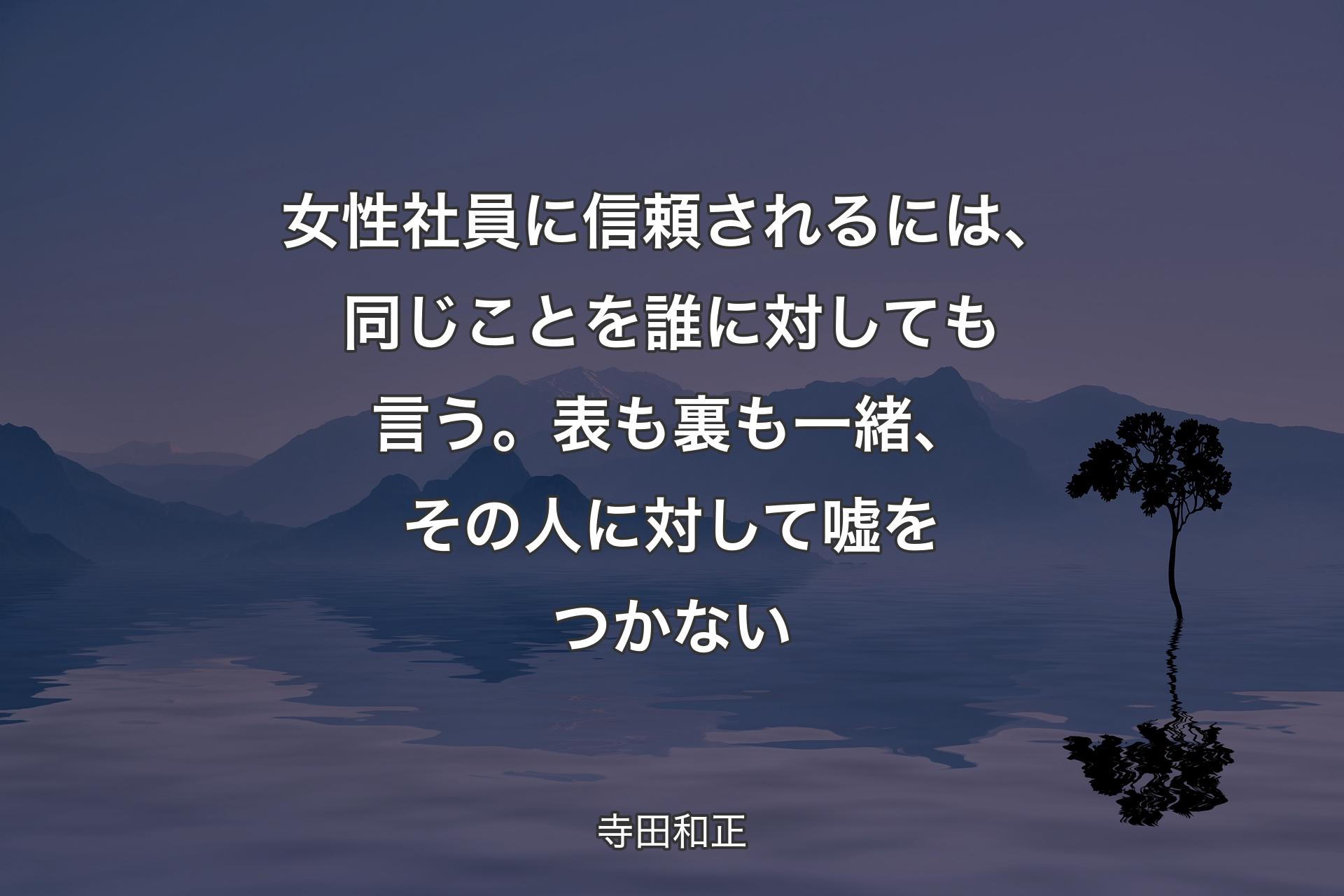 【背景4】女性社員に信頼されるには、同じことを誰に対しても言う。表も裏も一緒、その人に対して嘘をつかない - 寺田和正