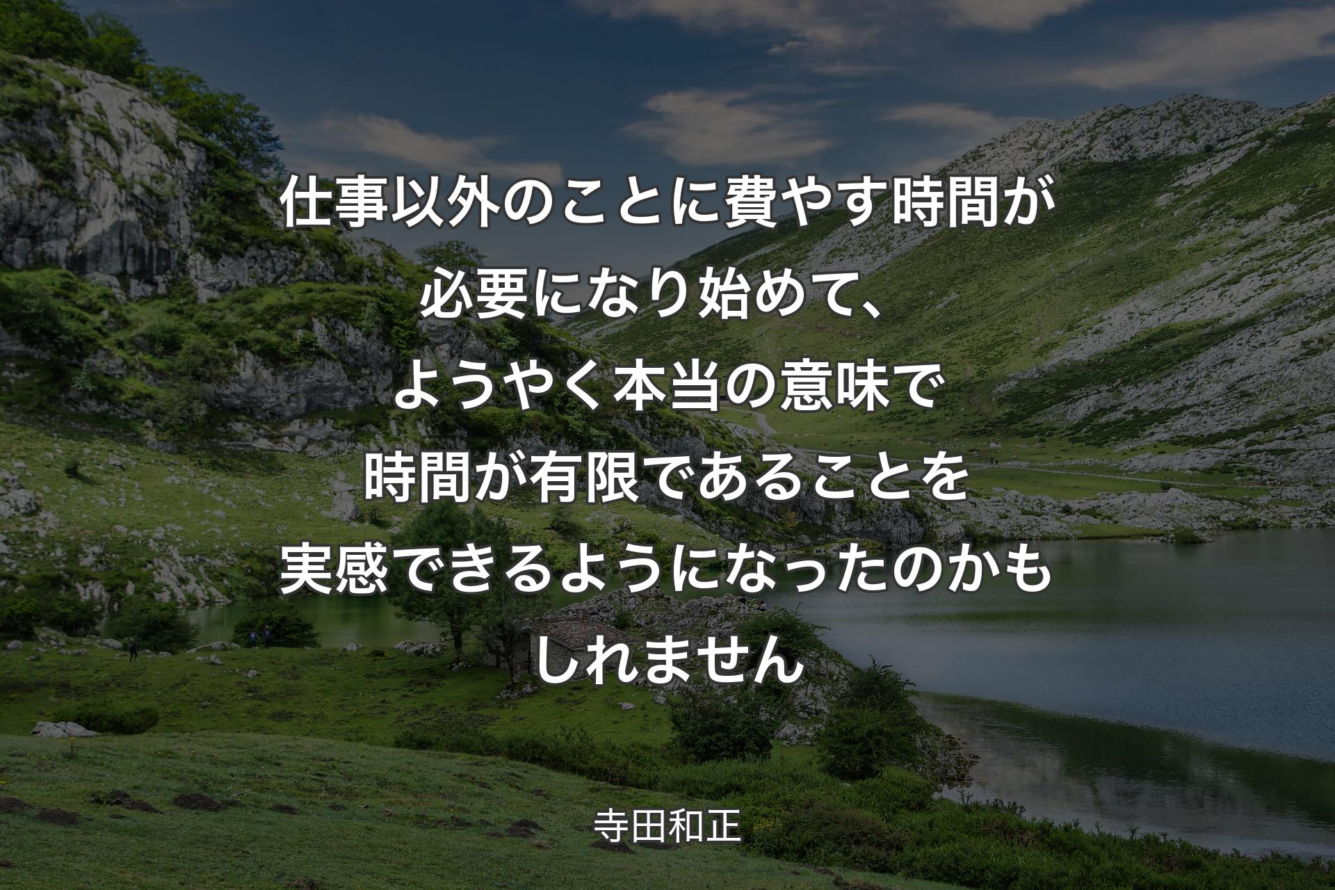 仕事以外のことに費やす時間が必要になり始めて、ようやく本当��の意味で時間が有限であることを実感できるようになったのかもしれません - 寺田和正