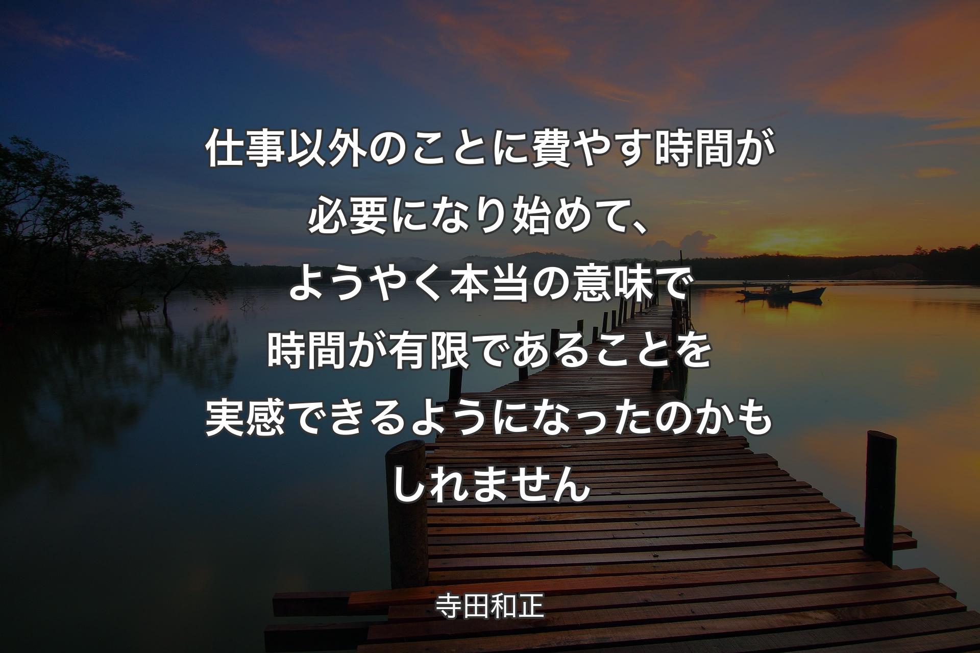 仕事以外のことに費やす時間が必要になり始めて、ようやく本当の意味で時間が有限であることを実感できるようになったのかもしれませ�ん - 寺田和正