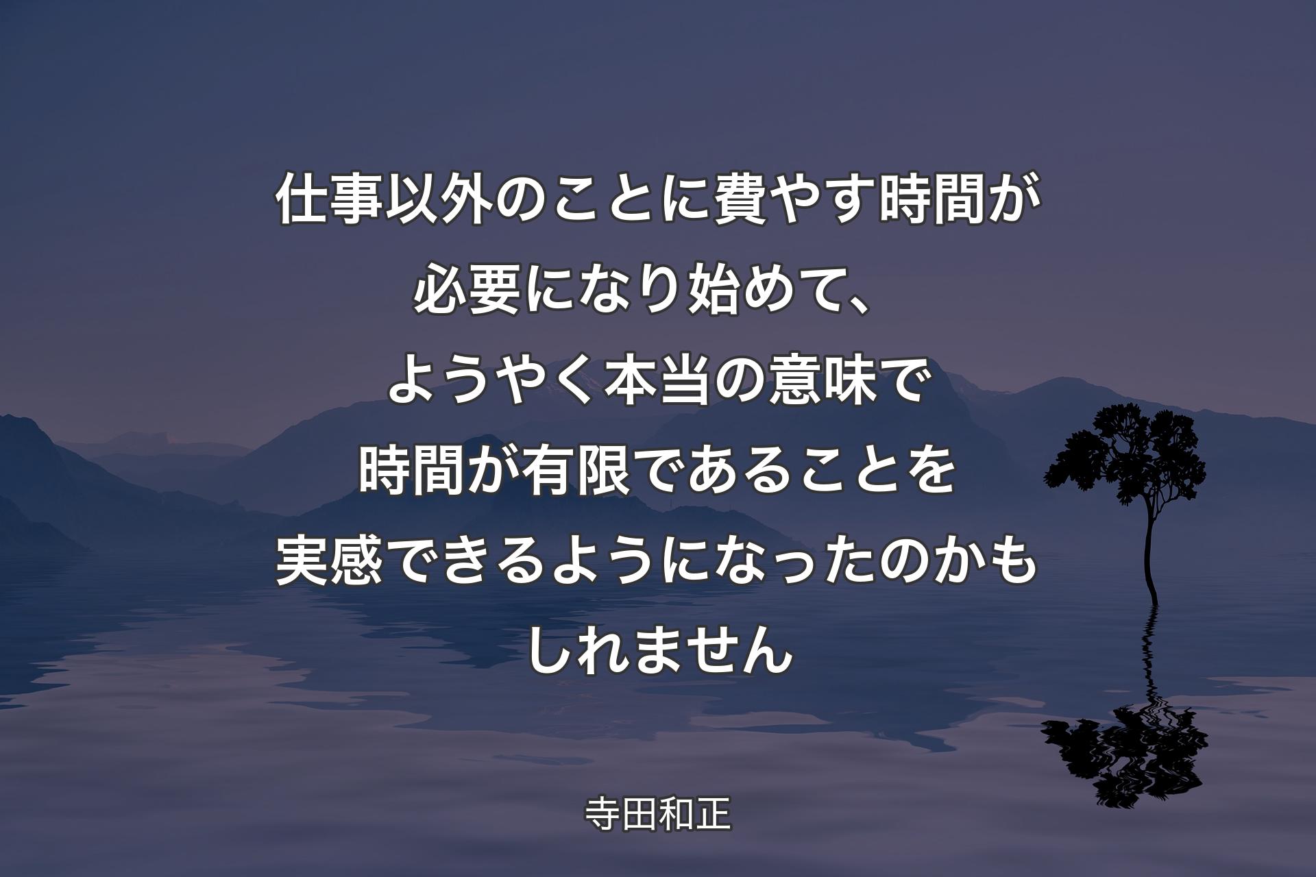 【背景4】仕事以外のことに費やす時間が必要になり始めて、ようやく本当の意味で時間が有限であることを実感できるようになったのかもしれません - 寺田和正