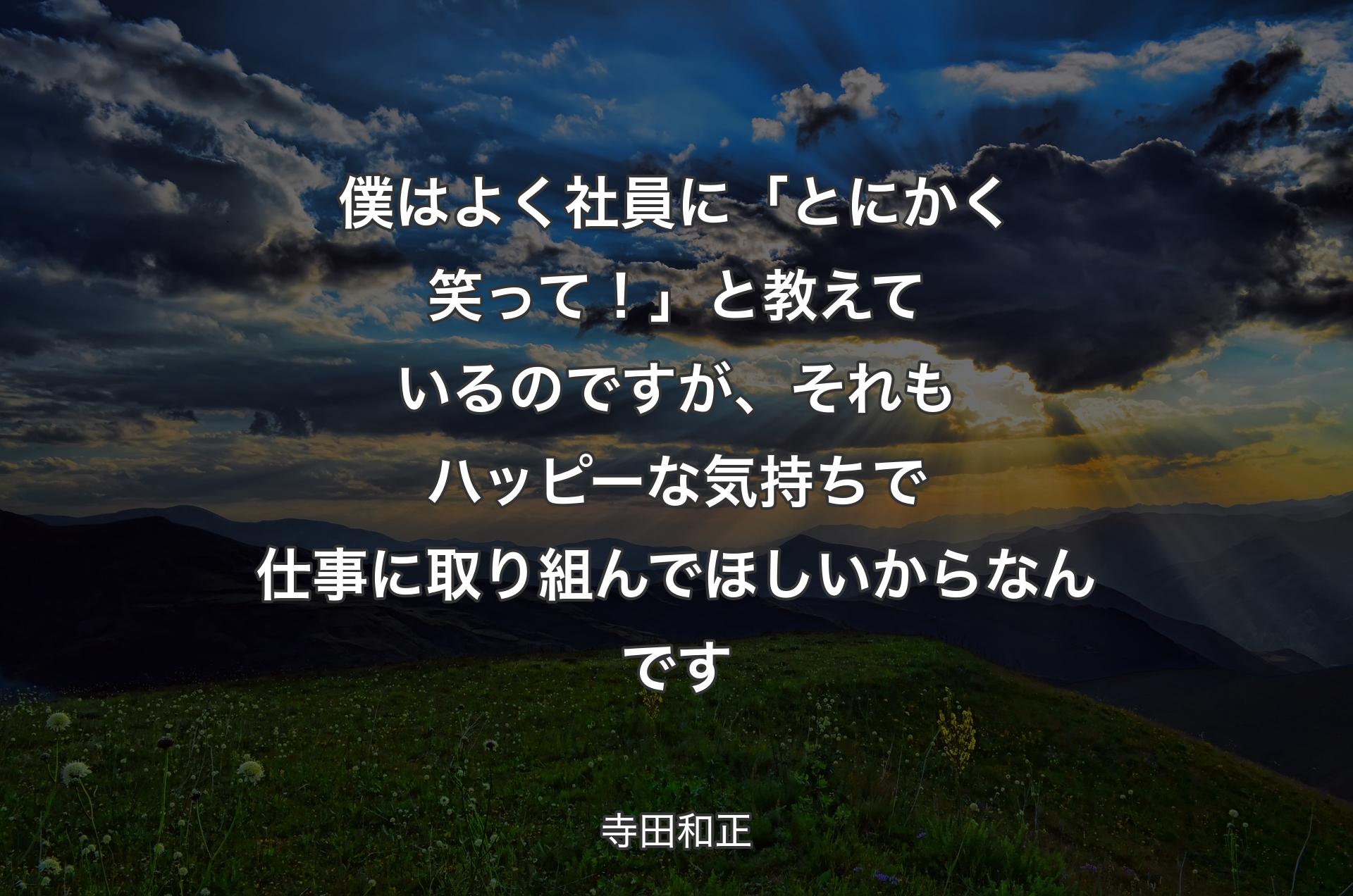 僕はよく社員に「とにかく笑って！」と教えているのですが、それもハッピーな気持ちで仕事に取り組んでほしいからなんです - 寺田和正