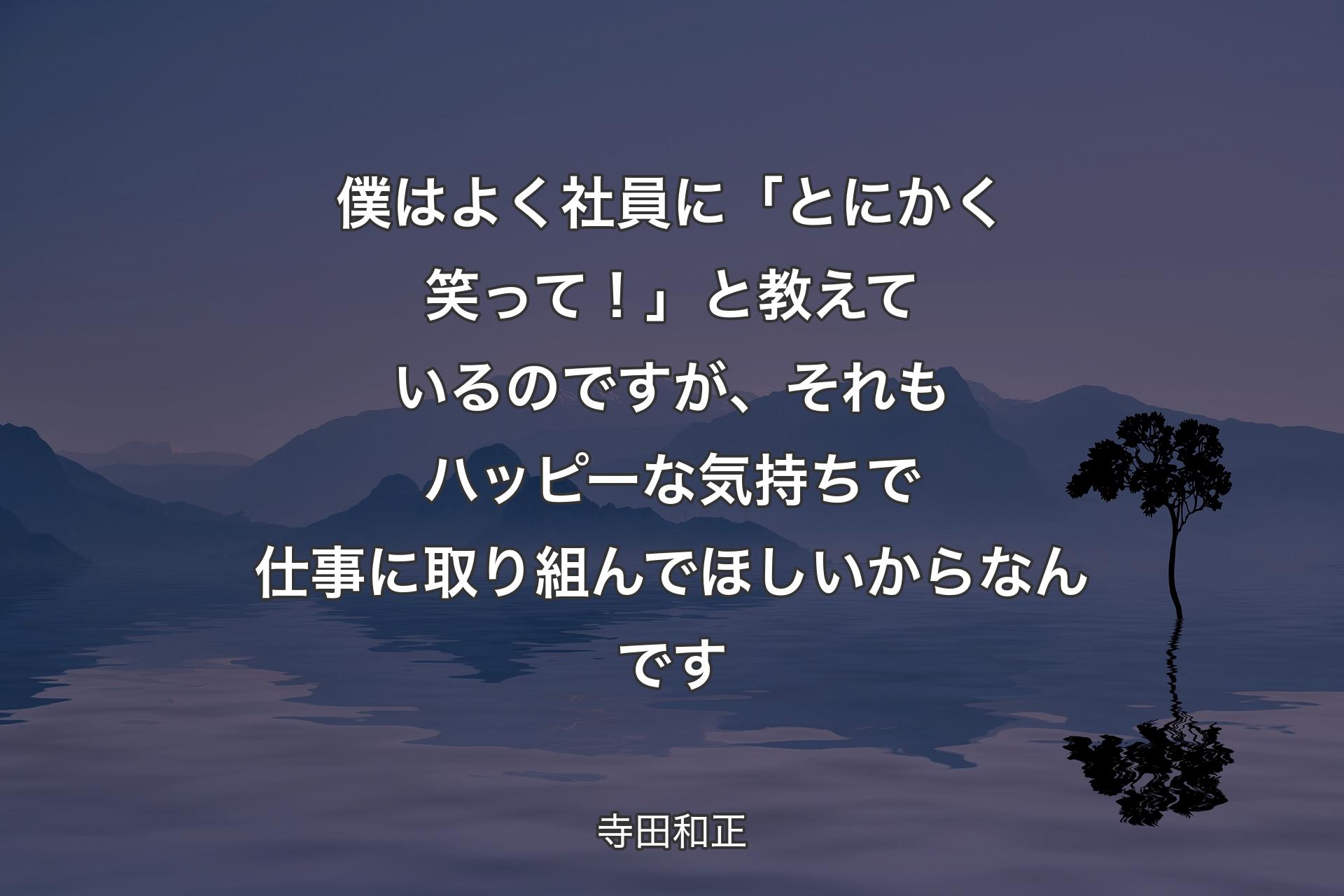 【背景4】僕はよく社員に「とにかく笑って！」と教えているのですが、それもハッピーな気持ちで仕事に取り組んでほしいからなんです - 寺田和正