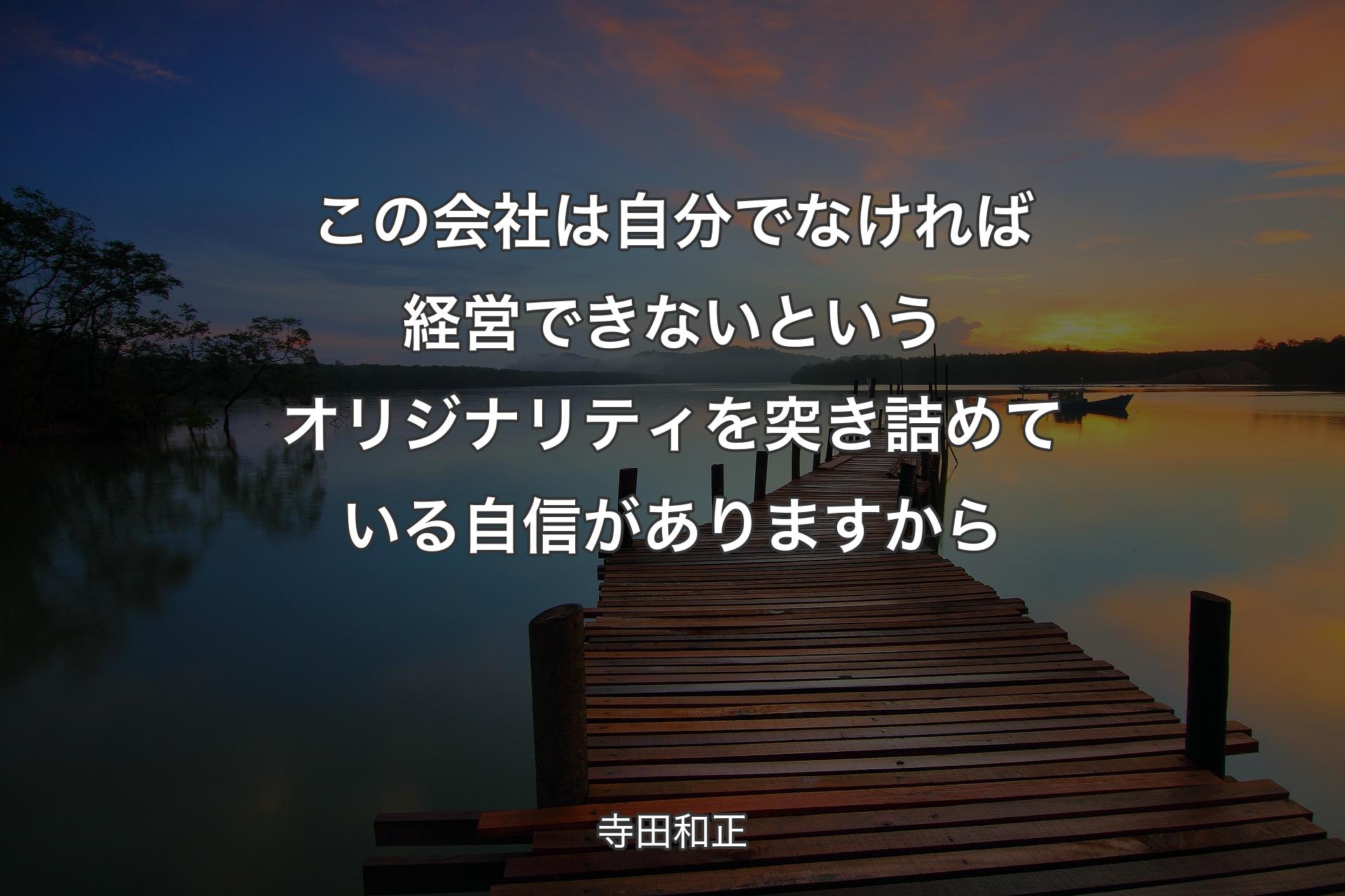 この会社は自分でなければ経営できないというオリジナリティを突き詰めている自信がありますから - 寺田和正