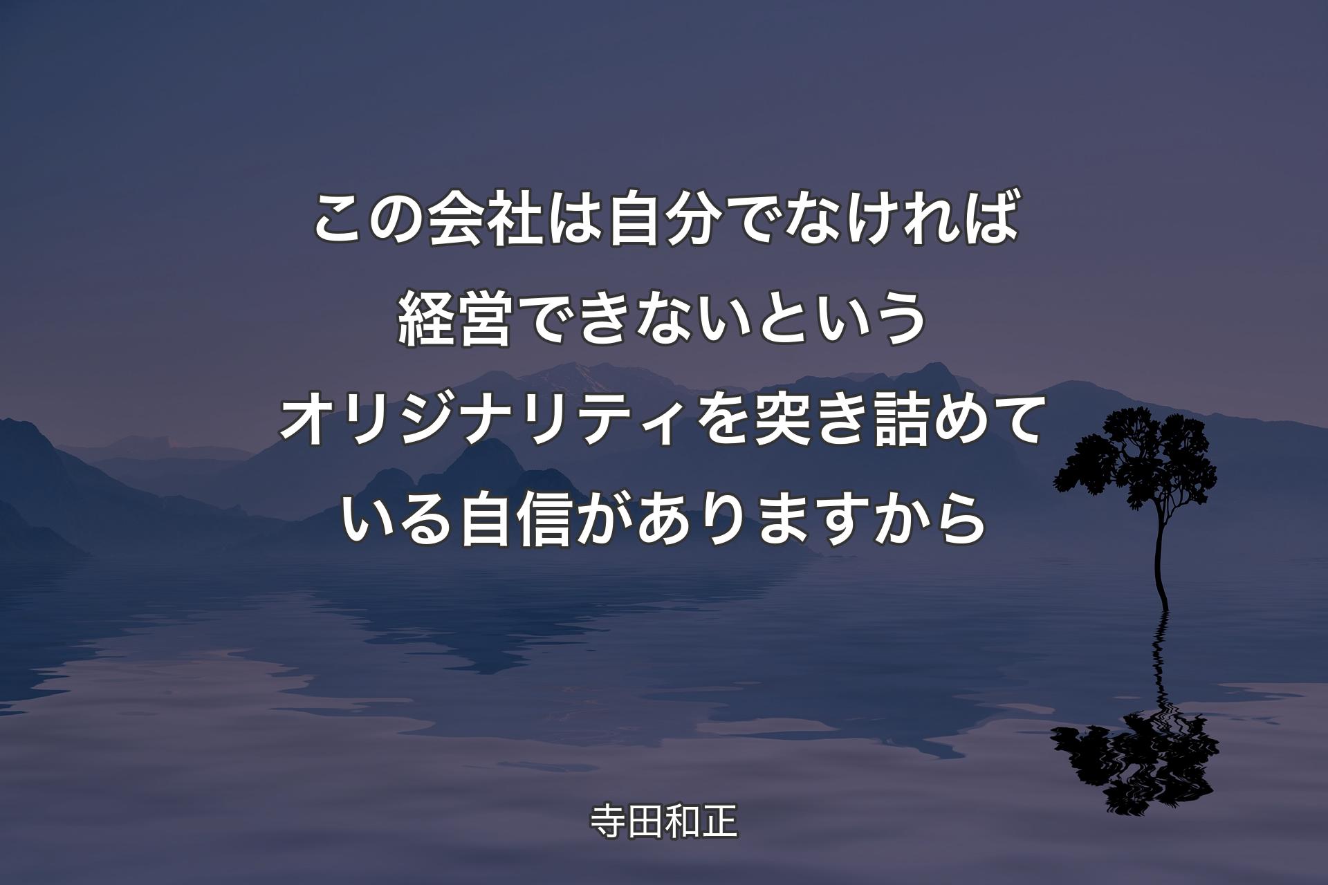 この会社は自分でなければ経営できないというオリジナリティを突き詰めている自信がありますから - 寺田和正