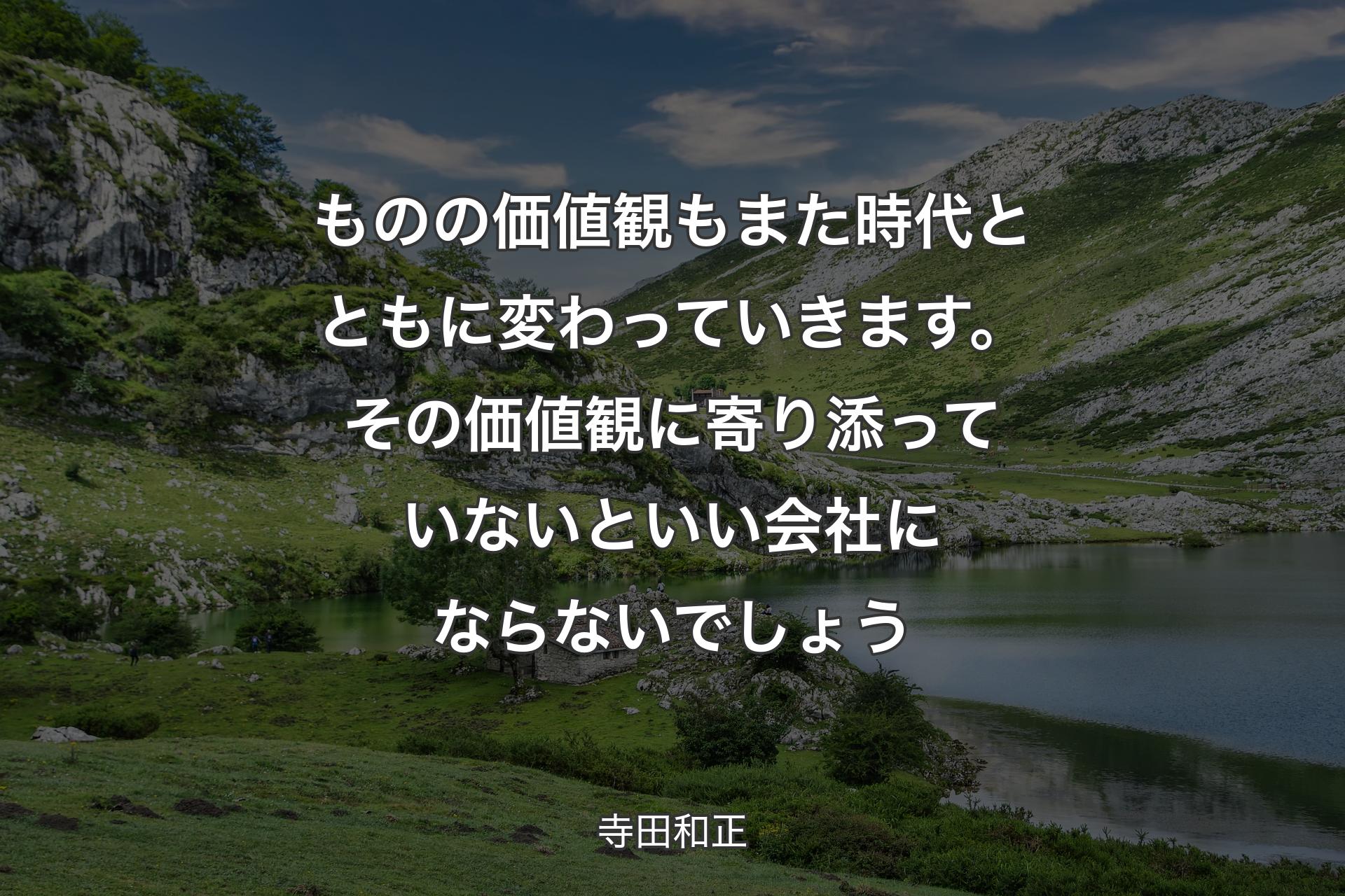 ものの価値観もまた時代とともに変わっていきます。その価値観に寄り添っていないといい会社にならないでしょう - 寺田�和正