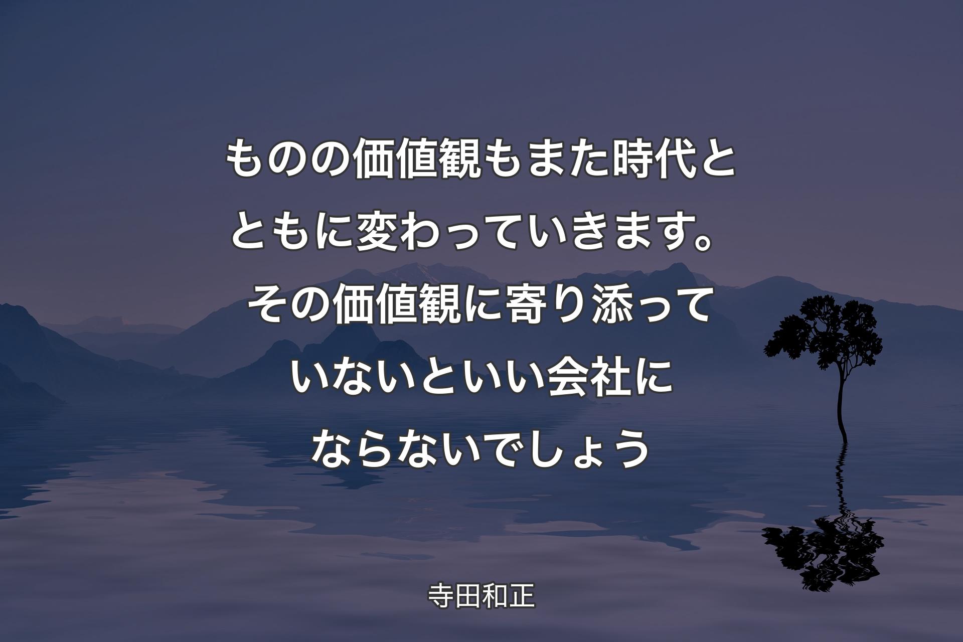 ものの価値観もまた時代とともに変わっていきます。その価値観に寄り添っていないといい会社にならないでしょう - 寺田和正