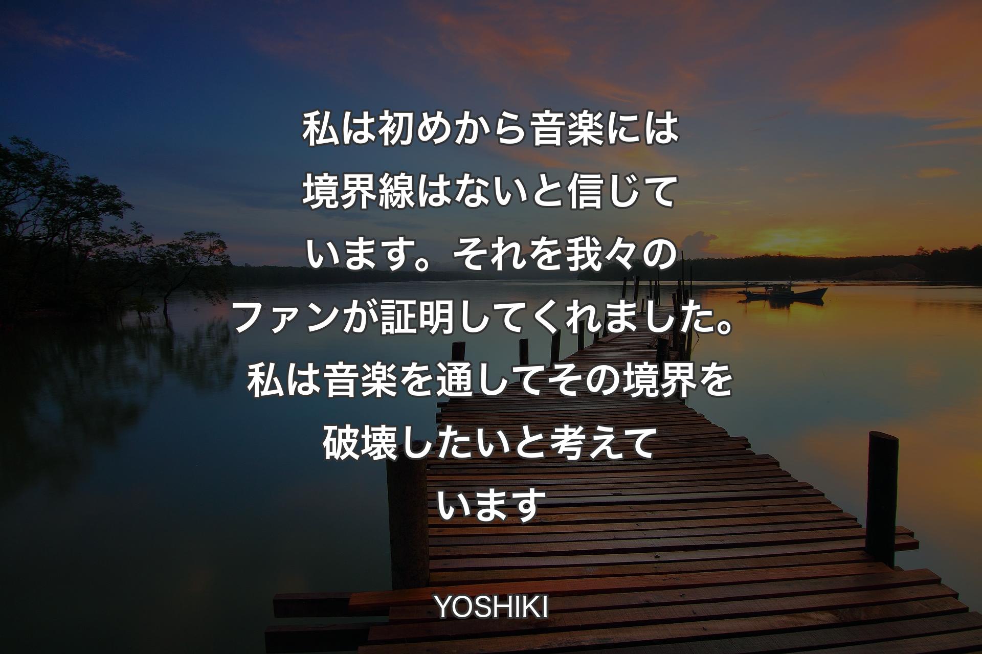 私は初めから音楽には境界線はないと信じています。それを我々のファンが証明してくれました。私は音楽を通してその境界を破壊したいと考えています - YOSHIKI