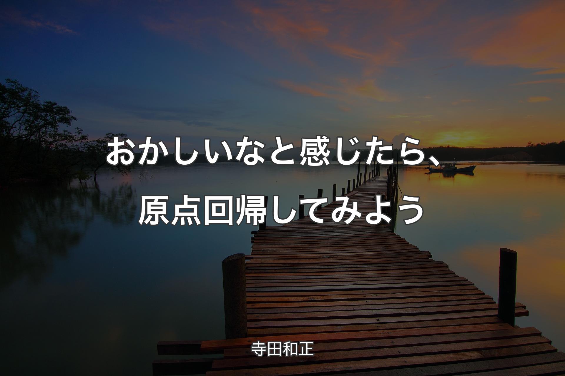 おかしいなと感じたら、原点回帰してみよう - 寺田和正