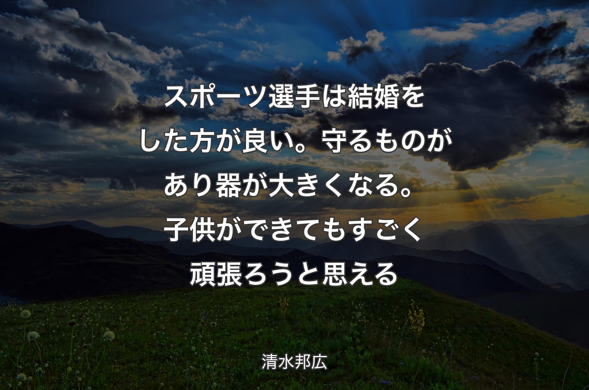 スポーツ選手は結婚をした方が良い。守るものがあり器が大きくなる。子供ができてもすごく頑張ろうと思える - 清水邦広