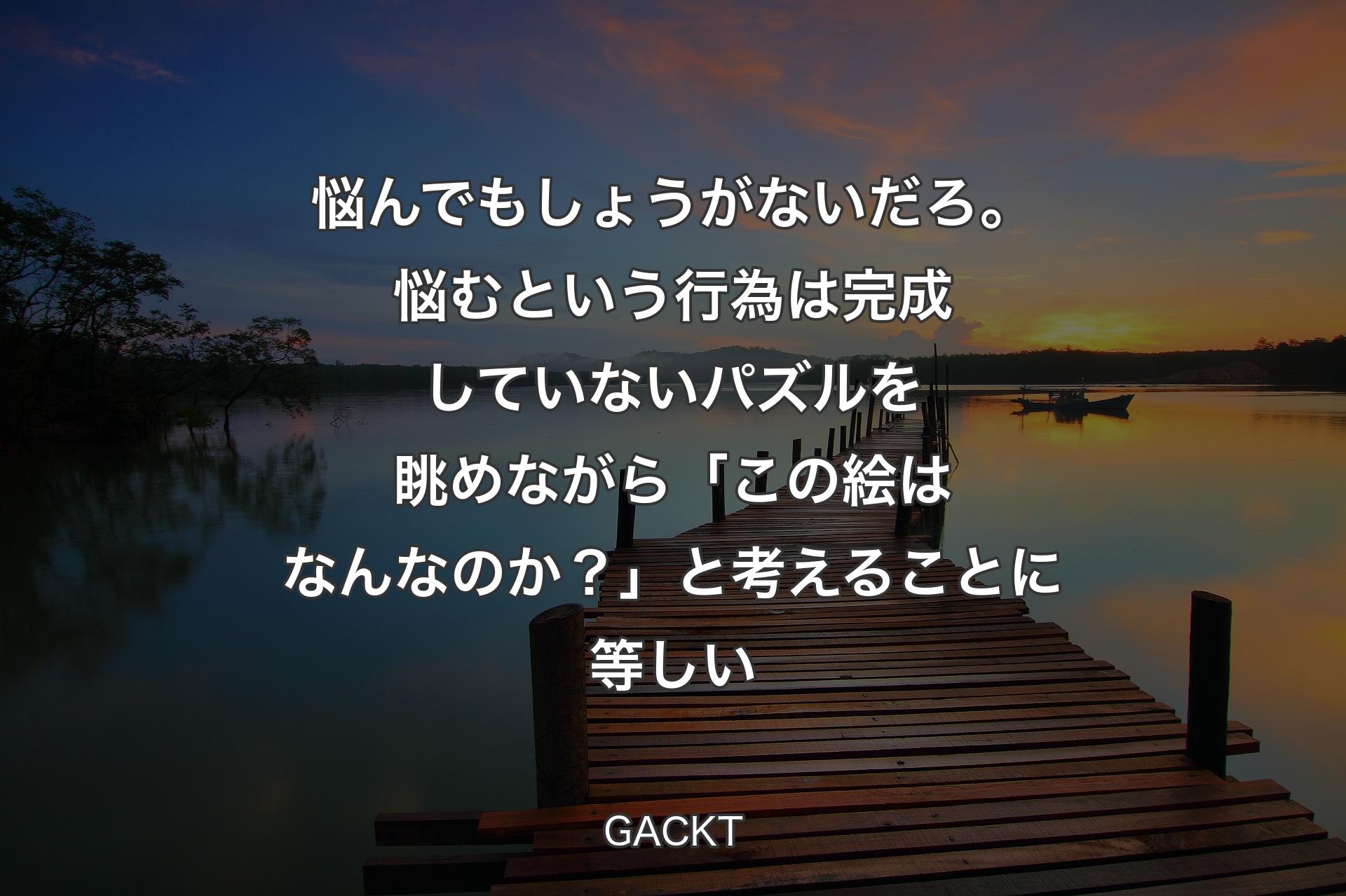 【背景3】悩んでもしょうがないだろ。悩むという行為は完成していないパズルを眺めながら「この絵はなんなのか？」と考えることに等しい - GACKT