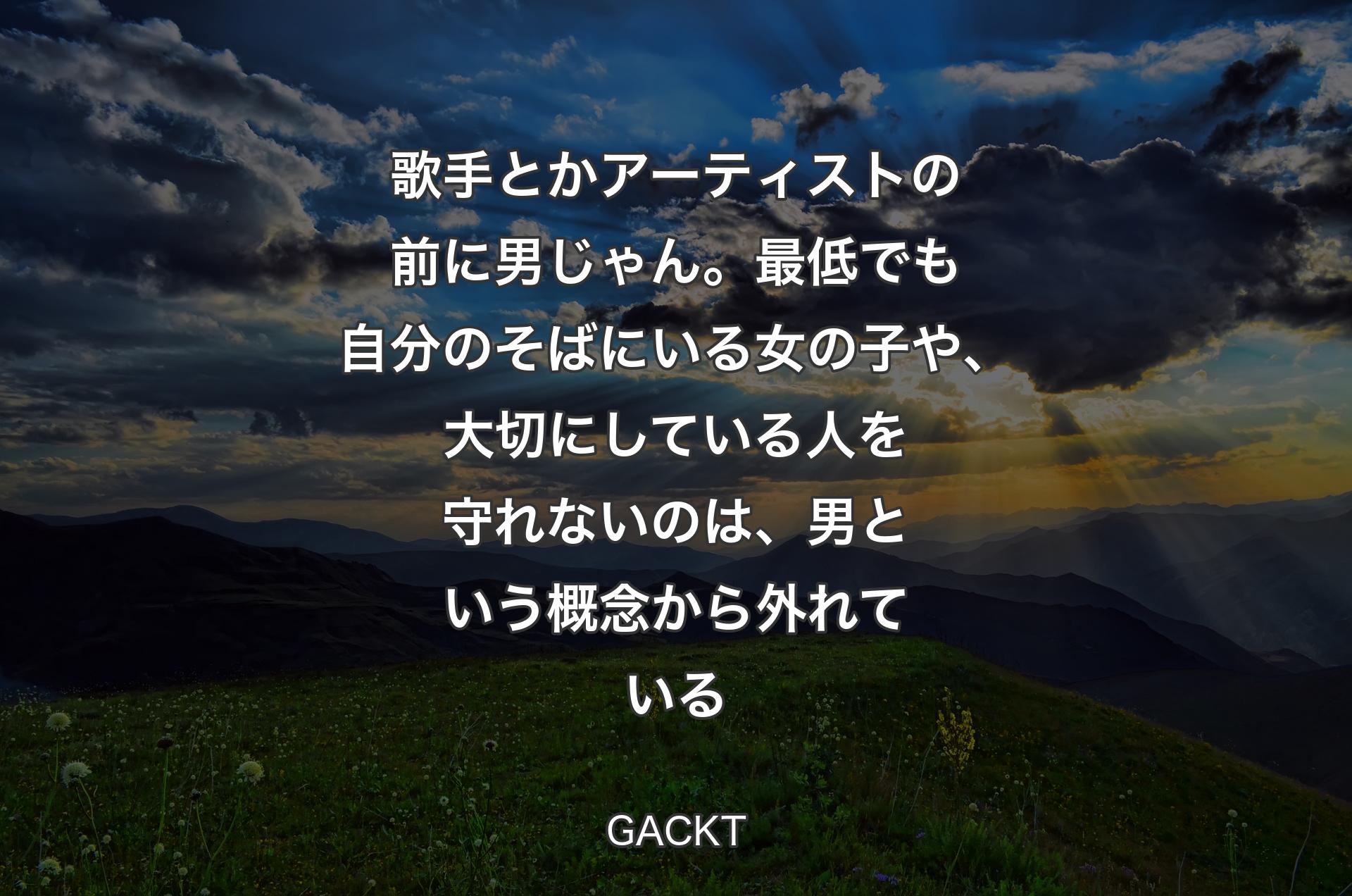 歌手とかアーティストの前に男じゃん。最低でも自分のそばにいる女の子や、大切にしている人を守れないのは、男という概念から外れている - GACKT